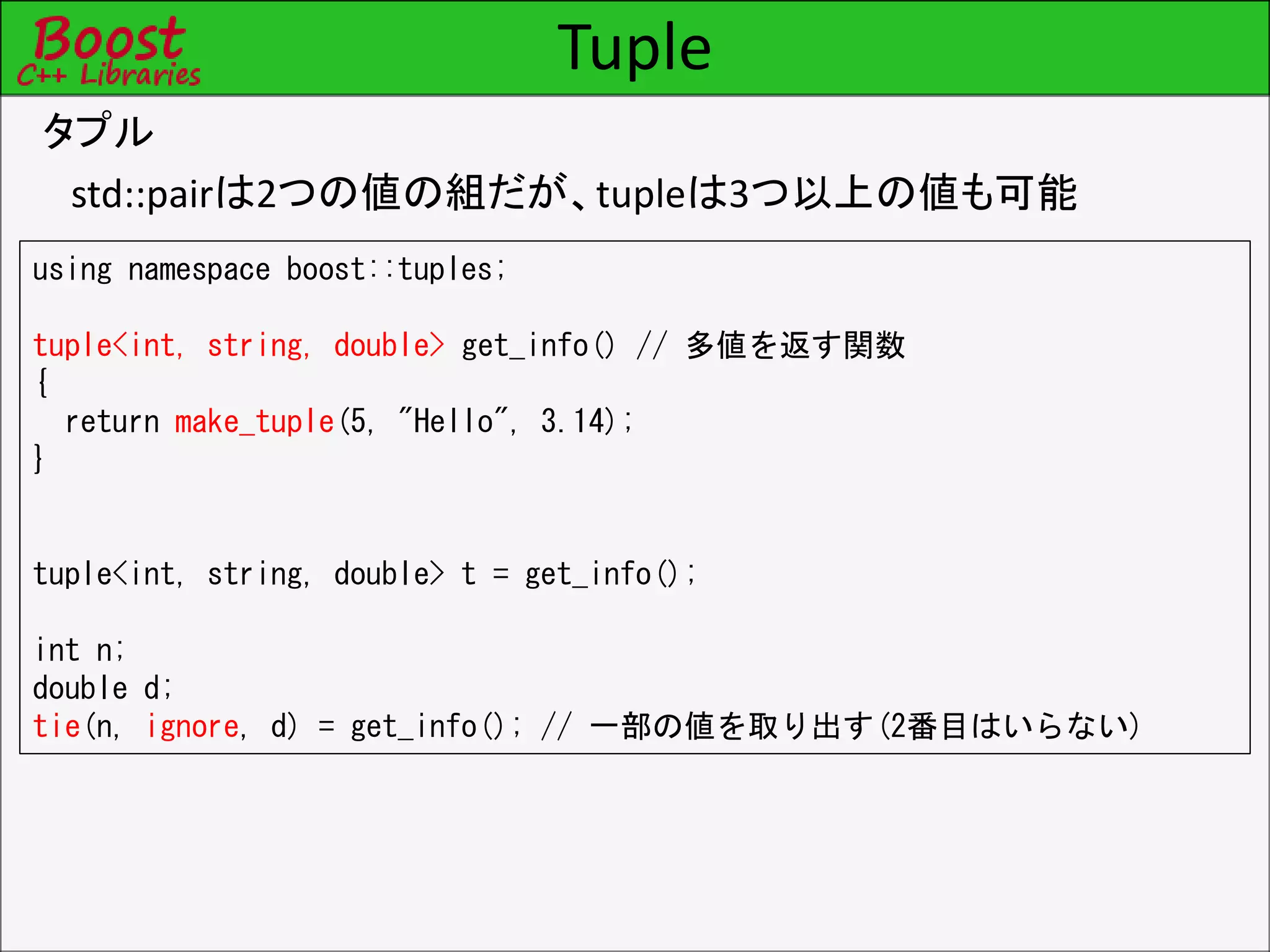 Tuple
タプル
std::pairは2つの値の組だが、tupleは3つ以上の値も可能
using namespace boost::tuples;
tuple<int, string, double> get_info() // 多値を返す関数
{
return make_tuple(5, "Hello", 3.14);
}
tuple<int, string, double> t = get_info();
int n;
double d;
tie(n, ignore, d) = get_info(); // 一部の値を取り出す(2番目はいらない)
 