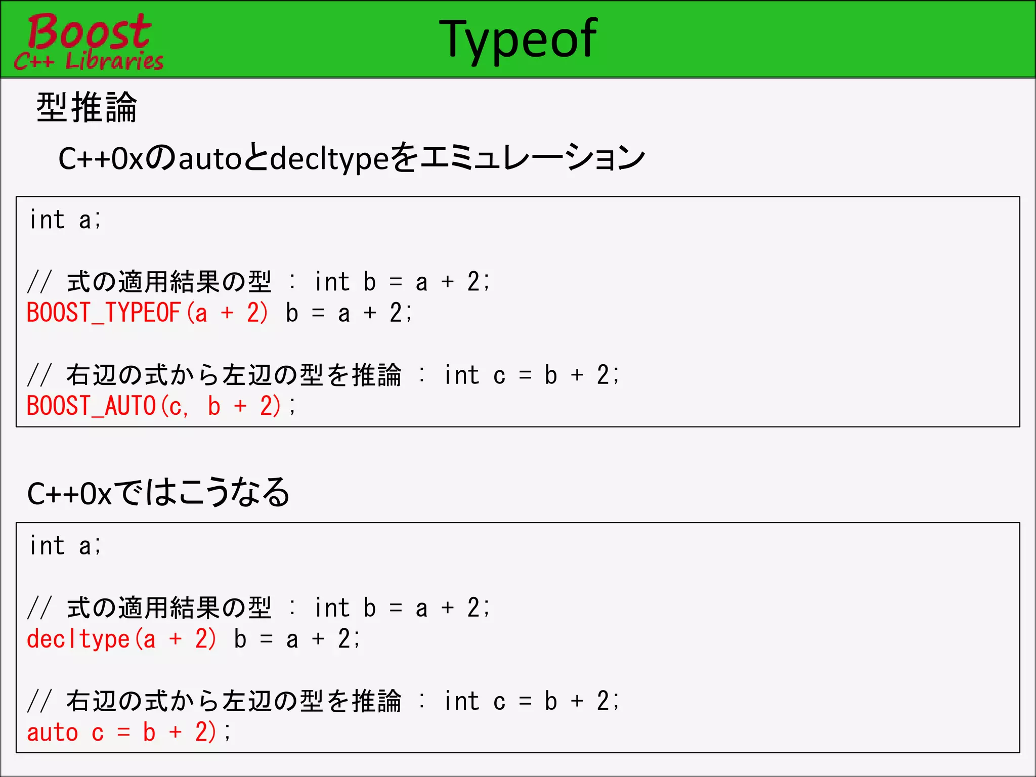 Typeof
型推論
C++0xのautoとdecltypeをエミュレーション
int a;
// 式の適用結果の型 : int b = a + 2;
BOOST_TYPEOF(a + 2) b = a + 2;
// 右辺の式から左辺の型を推論 : int c = b + 2;
BOOST_AUTO(c, b + 2);
int a;
// 式の適用結果の型 : int b = a + 2;
decltype(a + 2) b = a + 2;
// 右辺の式から左辺の型を推論 : int c = b + 2;
auto c = b + 2);
C++0xではこうなる
 