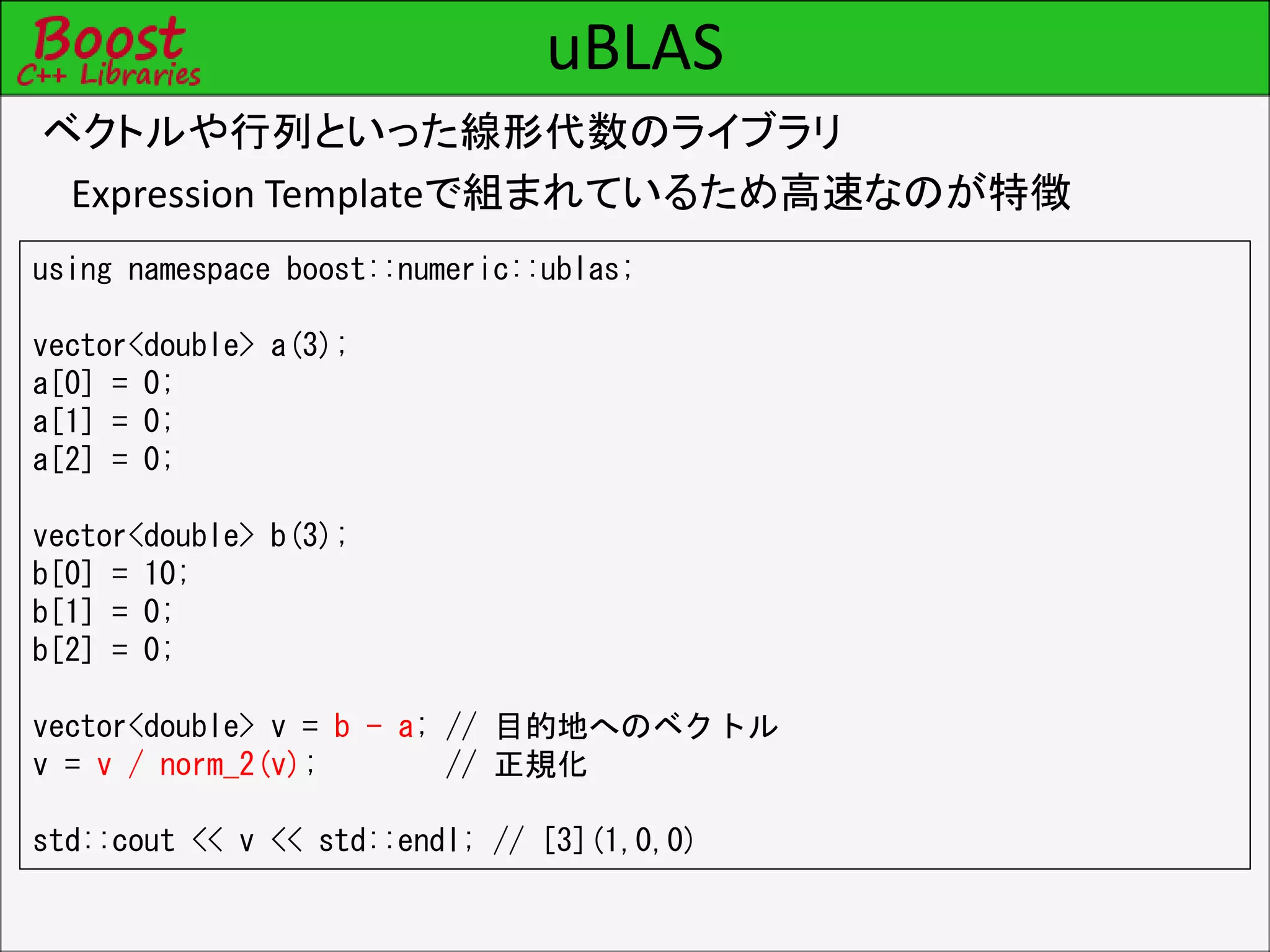 uBLAS
ベクトルや行列といった線形代数のライブラリ
Expression Templateで組まれているため高速なのが特徴
using namespace boost::numeric::ublas;
vector<double> a(3);
a[0] = 0;
a[1] = 0;
a[2] = 0;
vector<double> b(3);
b[0] = 10;
b[1] = 0;
b[2] = 0;
vector<double> v = b - a; // 目的地へのベクトル
v = v / norm_2(v); // 正規化
std::cout << v << std::endl; // [3](1,0,0)
 