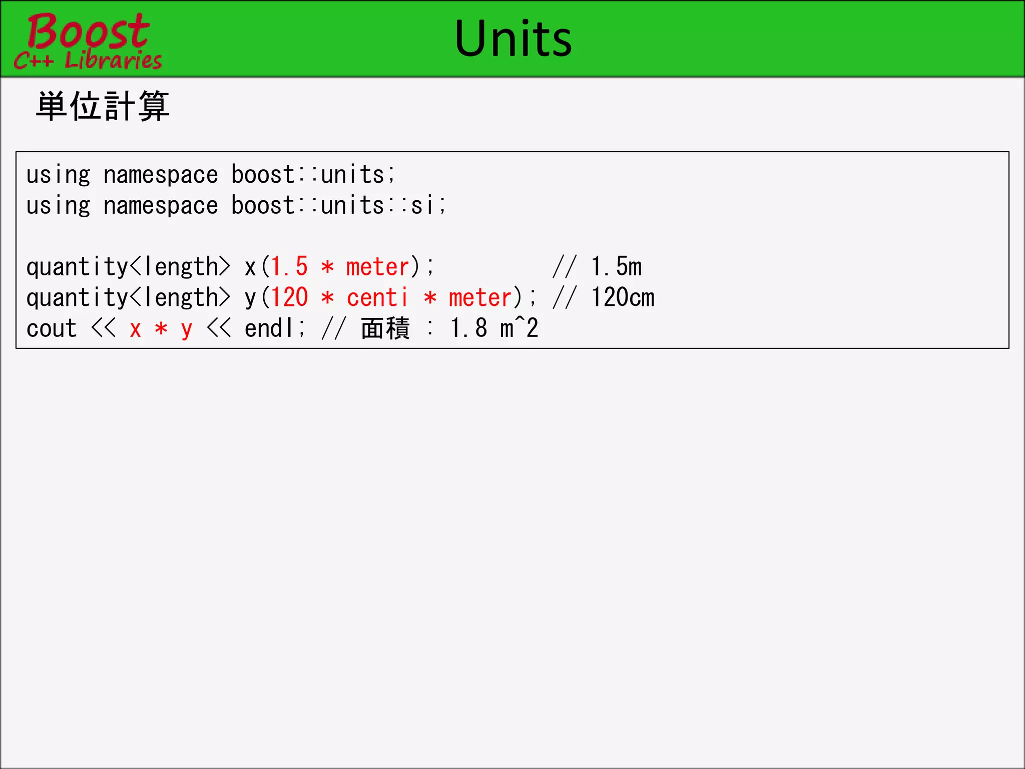 Units
単位計算
using namespace boost::units;
using namespace boost::units::si;
quantity<length> x(1.5 * meter); // 1.5m
quantity<length> y(120 * centi * meter); // 120cm
cout << x * y << endl; // 面積 : 1.8 m^2
 