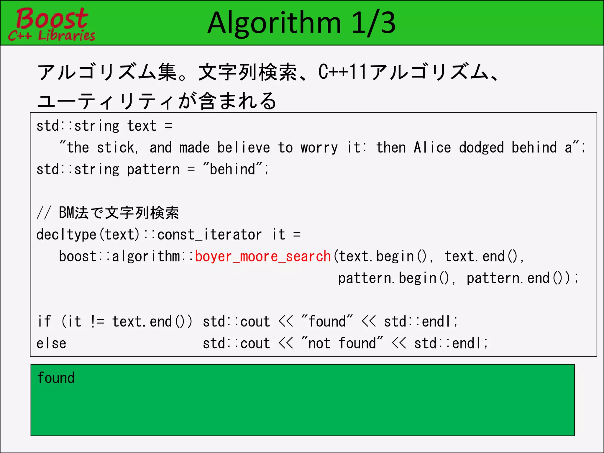 Algorithm 1/3
std::string text =
"the stick, and made believe to worry it: then Alice dodged behind a";
std::string pattern = "behind";
// BM法で文字列検索
decltype(text)::const_iterator it =
boost::algorithm::boyer_moore_search(text.begin(), text.end(),
pattern.begin(), pattern.end());
if (it != text.end()) std::cout << "found" << std::endl;
else std::cout << "not found" << std::endl;
アルゴリズム集。文字列検索、C++11アルゴリズム、
ユーティリティが含まれる
found
 