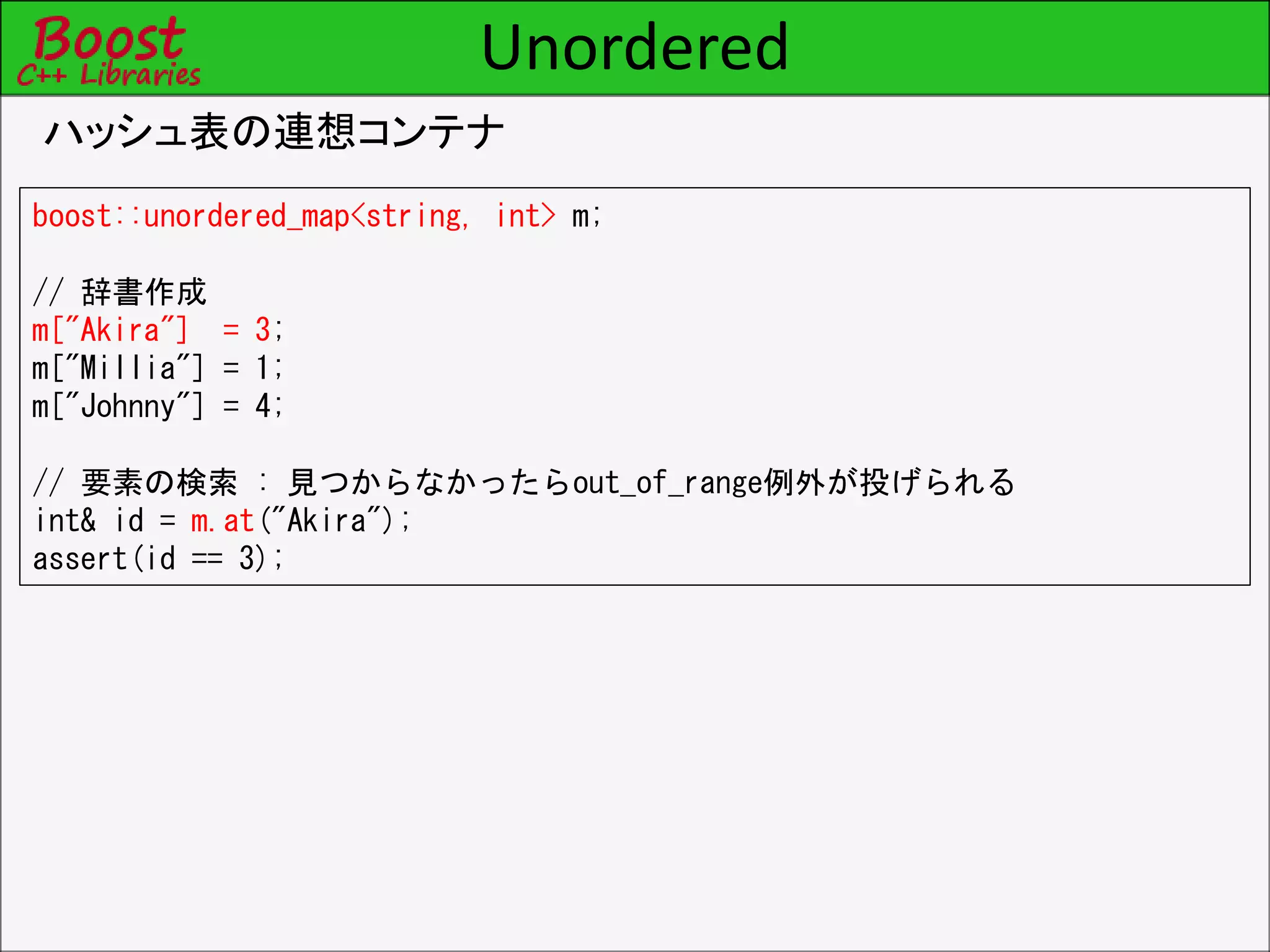 Unordered
ハッシュ表の連想コンテナ
boost::unordered_map<string, int> m;
// 辞書作成
m["Akira"] = 3;
m["Millia"] = 1;
m["Johnny"] = 4;
// 要素の検索 : 見つからなかったらout_of_range例外が投げられる
int& id = m.at("Akira");
assert(id == 3);
 