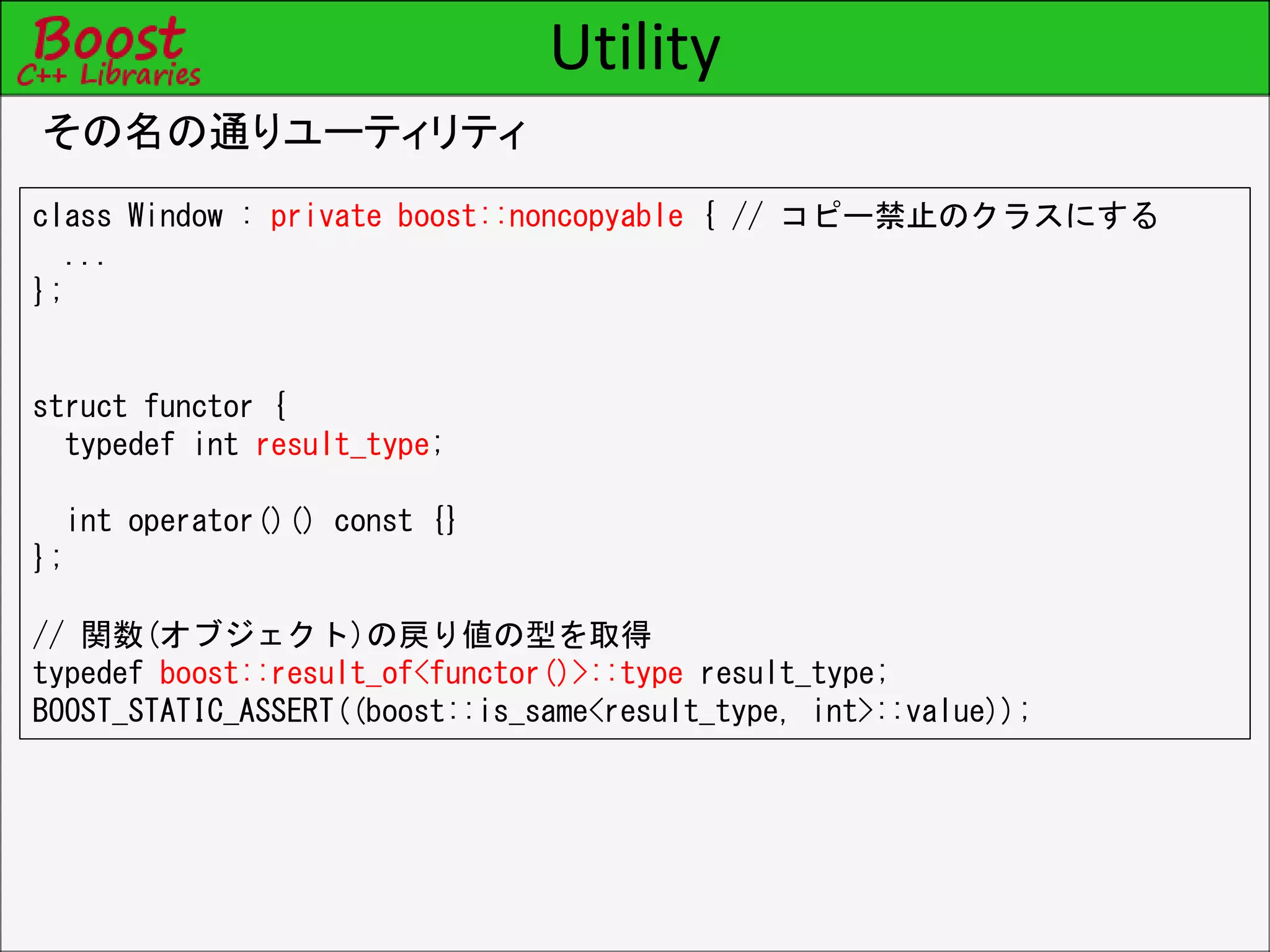 Utility
その名の通りユーティリティ
class Window : private boost::noncopyable { // コピー禁止のクラスにする
...
};
struct functor {
typedef int result_type;
int operator()() const {}
};
// 関数(オブジェクト)の戻り値の型を取得
typedef boost::result_of<functor()>::type result_type;
BOOST_STATIC_ASSERT((boost::is_same<result_type, int>::value));
 