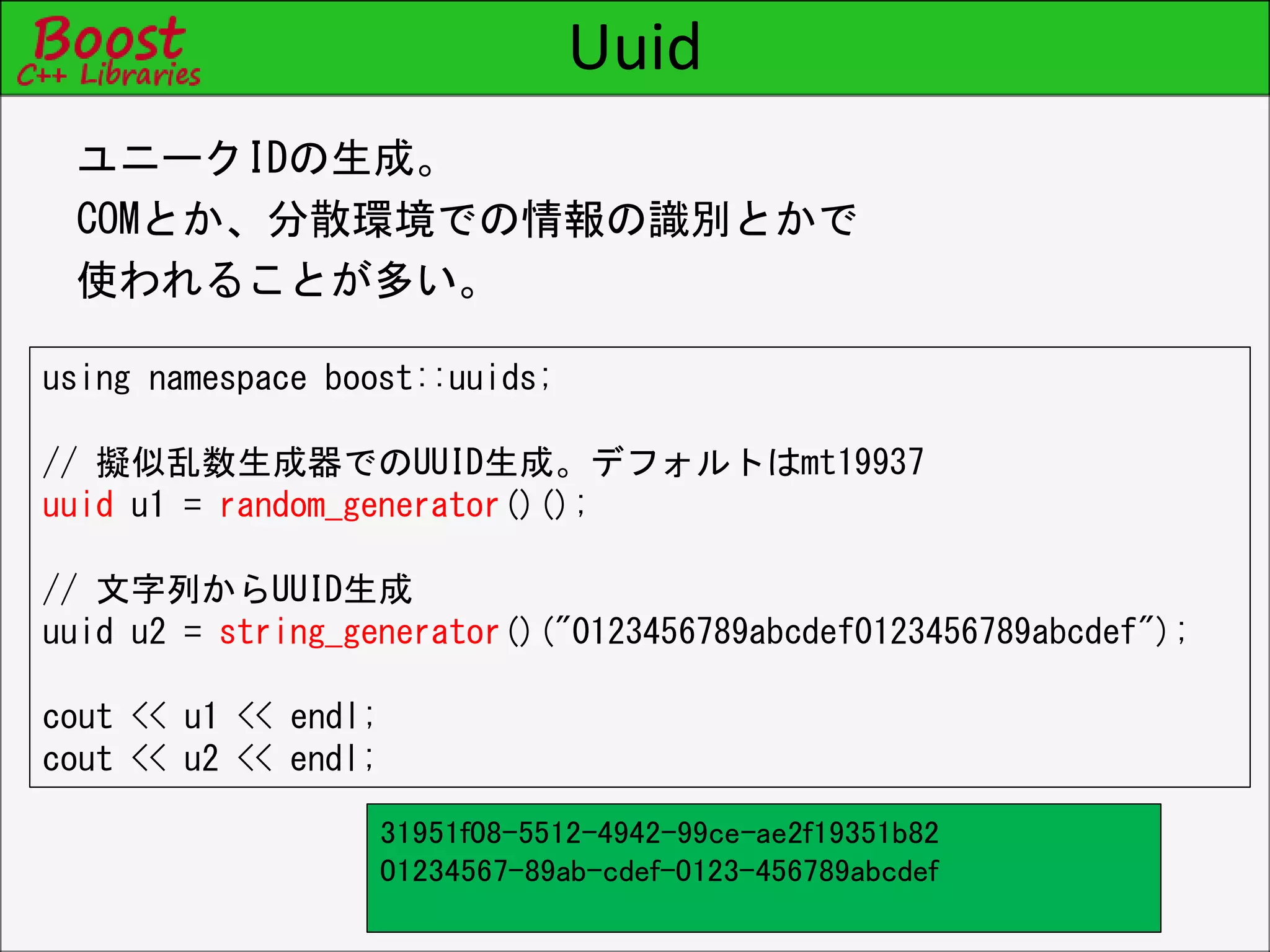 Uuid
ユニークIDの生成。
COMとか、分散環境での情報の識別とかで
使われることが多い。
using namespace boost::uuids;
// 擬似乱数生成器でのUUID生成。デフォルトはmt19937
uuid u1 = random_generator()();
// 文字列からUUID生成
uuid u2 = string_generator()("0123456789abcdef0123456789abcdef");
cout << u1 << endl;
cout << u2 << endl;
31951f08-5512-4942-99ce-ae2f19351b82
01234567-89ab-cdef-0123-456789abcdef
 