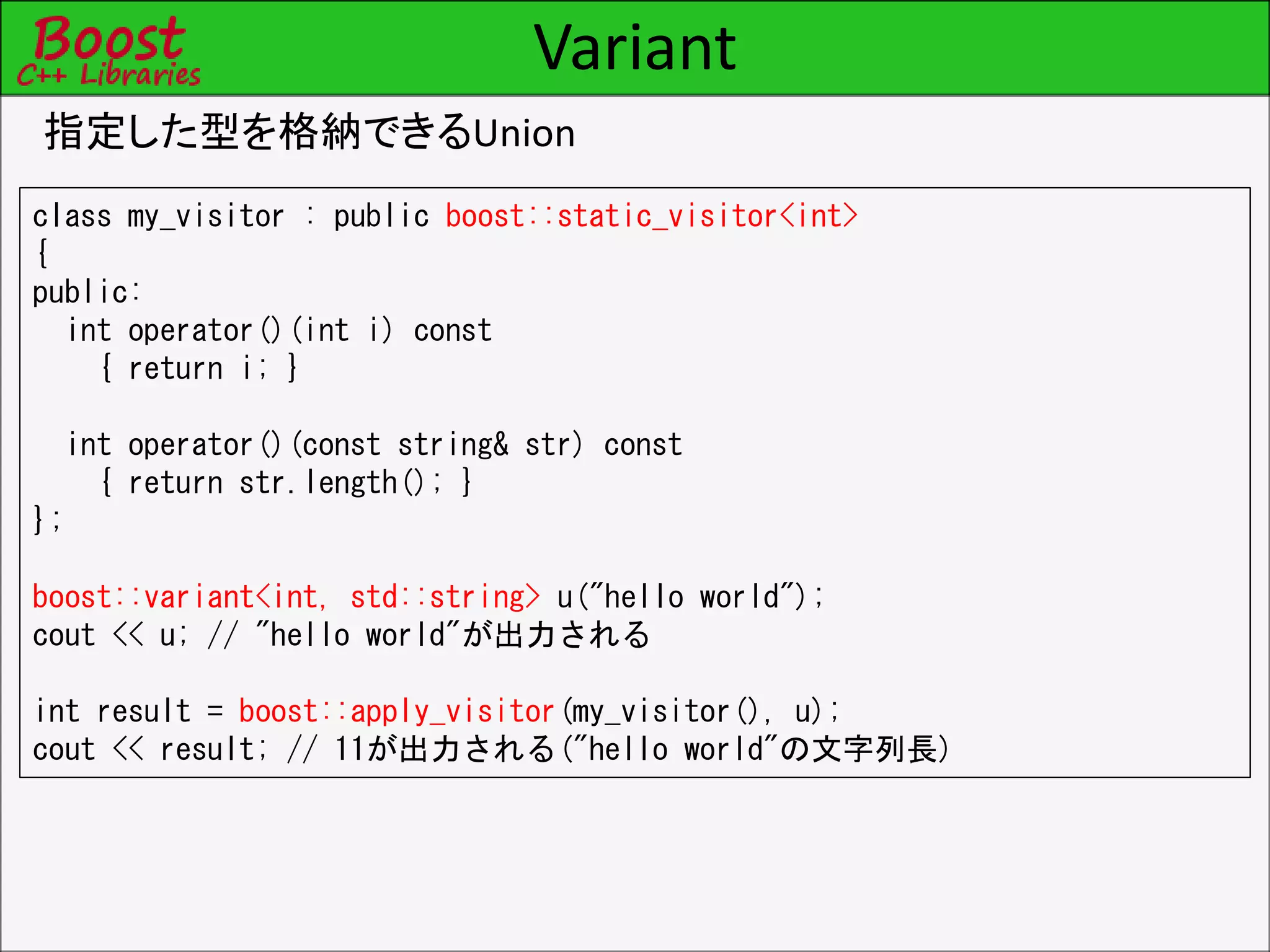 Variant
指定した型を格納できるUnion
class my_visitor : public boost::static_visitor<int>
{
public:
int operator()(int i) const
{ return i; }
int operator()(const string& str) const
{ return str.length(); }
};
boost::variant<int, std::string> u("hello world");
cout << u; // "hello world"が出力される
int result = boost::apply_visitor(my_visitor(), u);
cout << result; // 11が出力される("hello world"の文字列長)
 