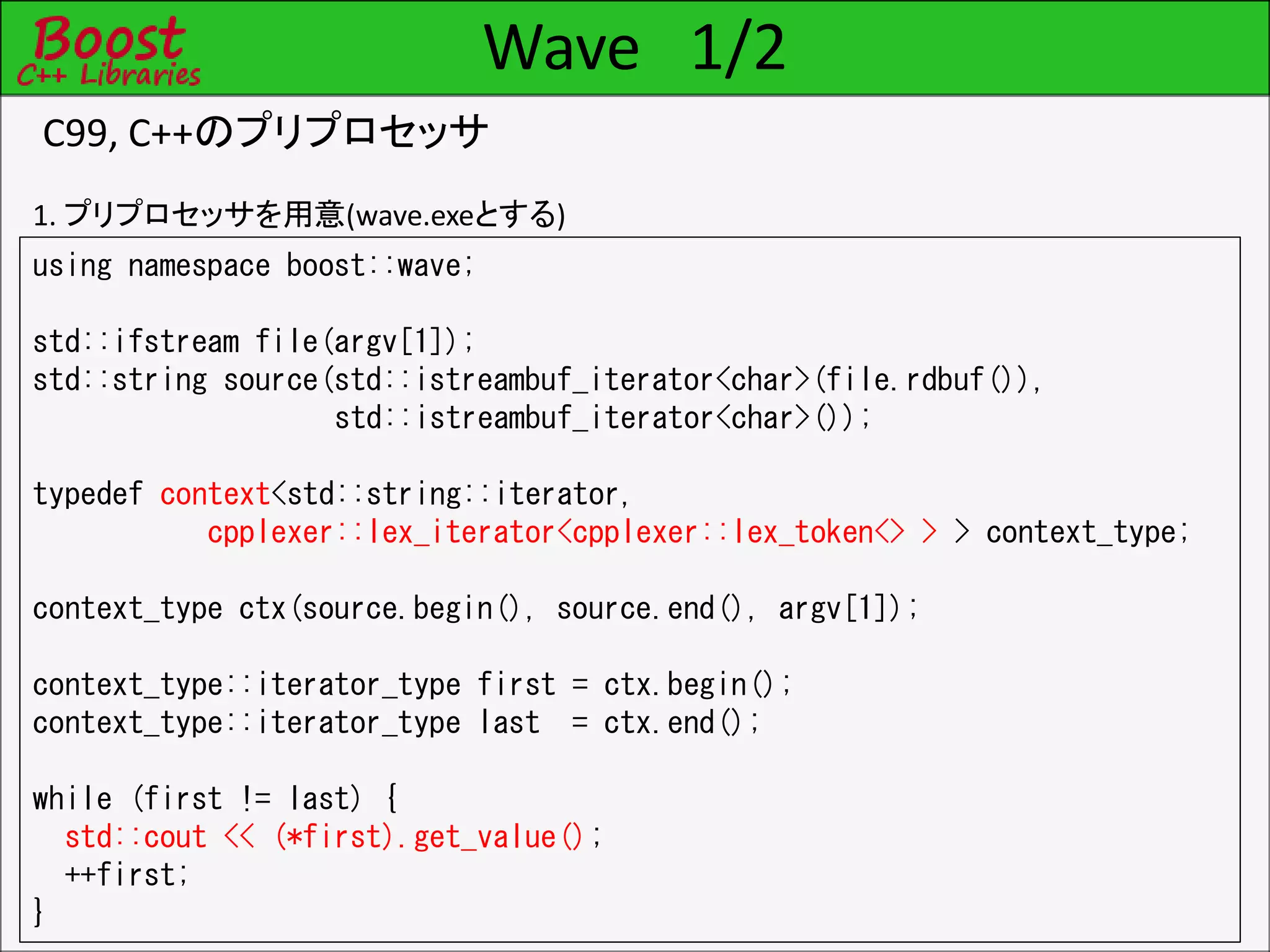 Wave 1/2
C99, C++のプリプロセッサ
using namespace boost::wave;
std::ifstream file(argv[1]);
std::string source(std::istreambuf_iterator<char>(file.rdbuf()),
std::istreambuf_iterator<char>());
typedef context<std::string::iterator,
cpplexer::lex_iterator<cpplexer::lex_token<> > > context_type;
context_type ctx(source.begin(), source.end(), argv[1]);
context_type::iterator_type first = ctx.begin();
context_type::iterator_type last = ctx.end();
while (first != last) {
std::cout << (*first).get_value();
++first;
}
1. プリプロセッサを用意(wave.exeとする)
 