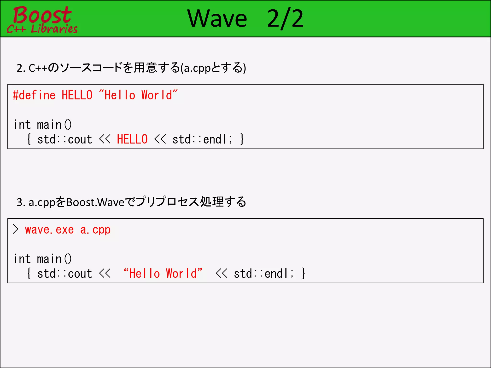 Wave 2/2
2. C++のソースコードを用意する(a.cppとする)
#define HELLO "Hello World"
int main()
{ std::cout << HELLO << std::endl; }
3. a.cppをBoost.Waveでプリプロセス処理する
> wave.exe a.cpp
int main()
{ std::cout << “Hello World” << std::endl; }
 