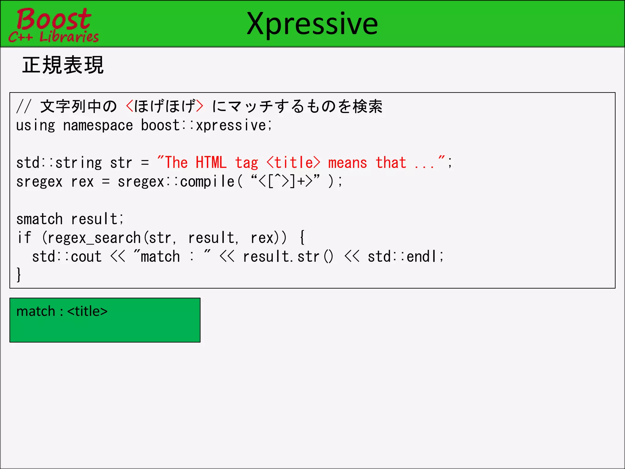 Xpressive
正規表現
// 文字列中の <ほげほげ> にマッチするものを検索
using namespace boost::xpressive;
std::string str = "The HTML tag <title> means that ...";
sregex rex = sregex::compile(“<[^>]+>”);
smatch result;
if (regex_search(str, result, rex)) {
std::cout << "match : " << result.str() << std::endl;
}
match : <title>
 