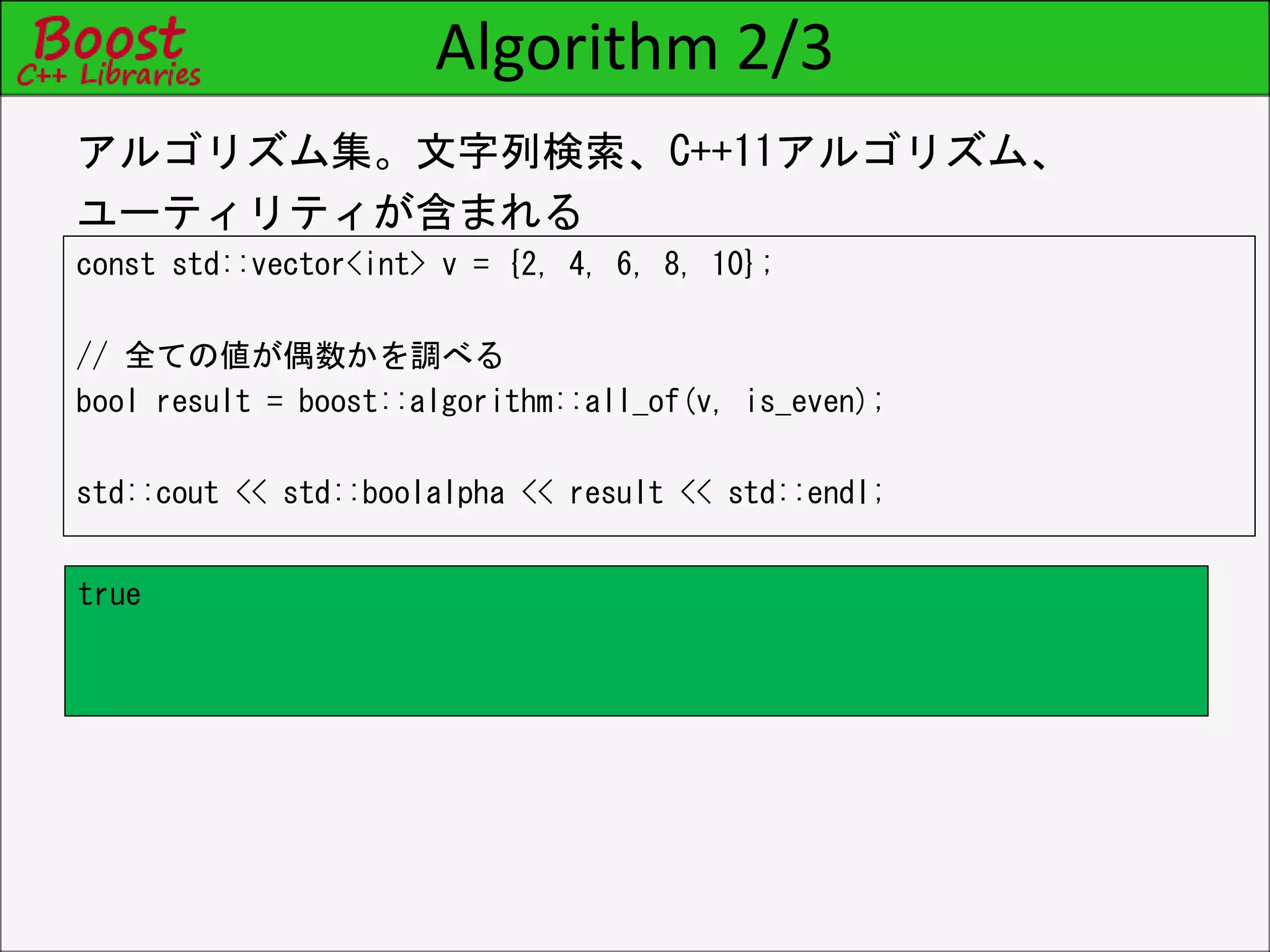 Algorithm 2/3
const std::vector<int> v = {2, 4, 6, 8, 10};
// 全ての値が偶数かを調べる
bool result = boost::algorithm::all_of(v, is_even);
std::cout << std::boolalpha << result << std::endl;
アルゴリズム集。文字列検索、C++11アルゴリズム、
ユーティリティが含まれる
true
 