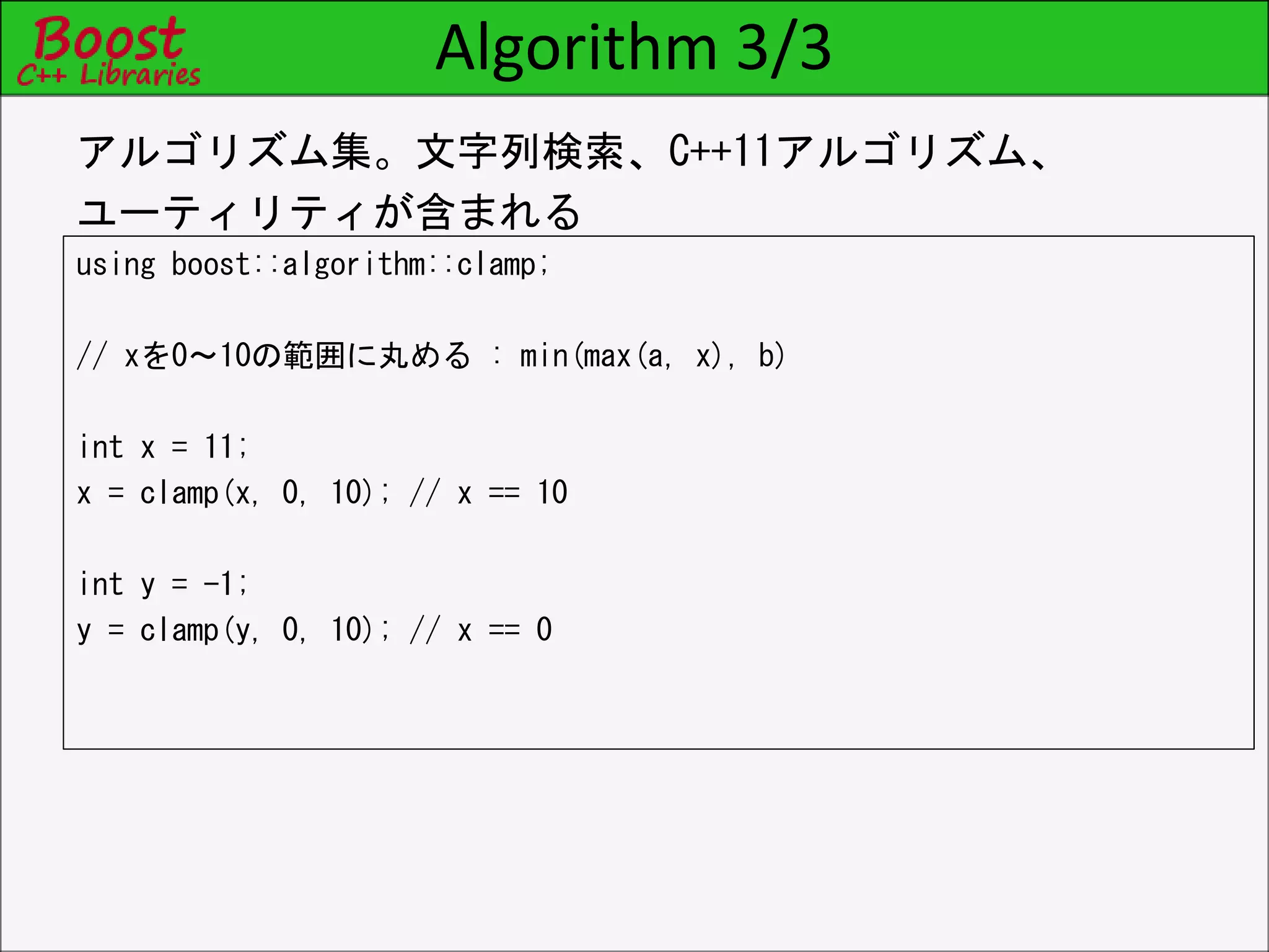 Algorithm 3/3
using boost::algorithm::clamp;
// xを0～10の範囲に丸める : min(max(a, x), b)
int x = 11;
x = clamp(x, 0, 10); // x == 10
int y = -1;
y = clamp(y, 0, 10); // x == 0
アルゴリズム集。文字列検索、C++11アルゴリズム、
ユーティリティが含まれる
 