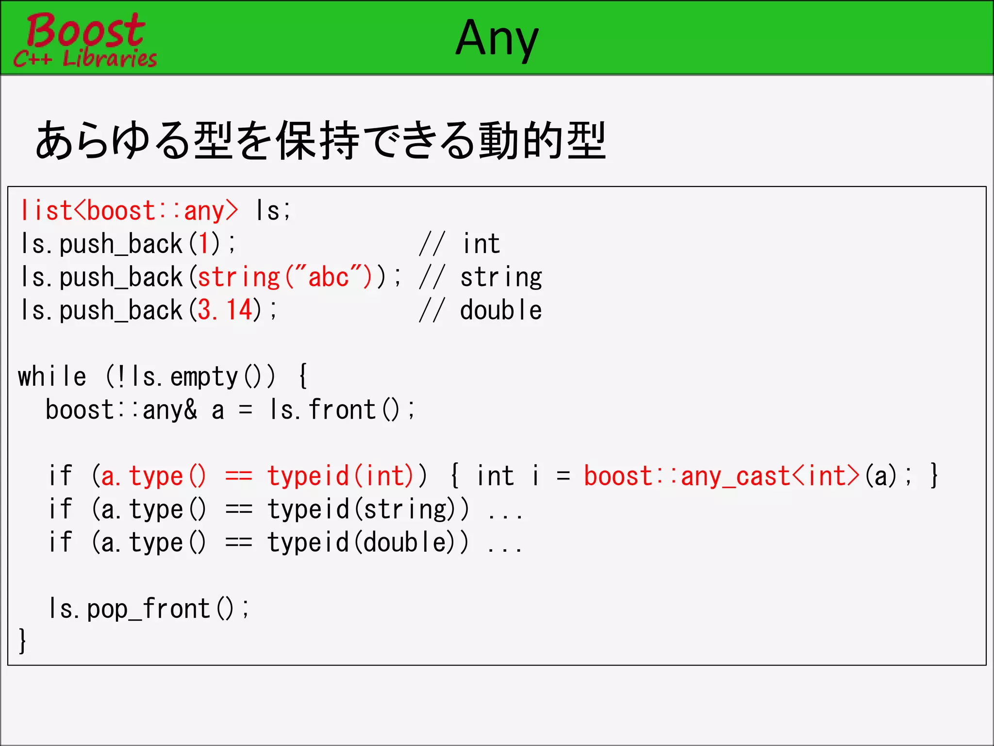 Any
あらゆる型を保持できる動的型
list<boost::any> ls;
ls.push_back(1); // int
ls.push_back(string("abc")); // string
ls.push_back(3.14); // double
while (!ls.empty()) {
boost::any& a = ls.front();
if (a.type() == typeid(int)) { int i = boost::any_cast<int>(a); }
if (a.type() == typeid(string)) ...
if (a.type() == typeid(double)) ...
ls.pop_front();
}
 