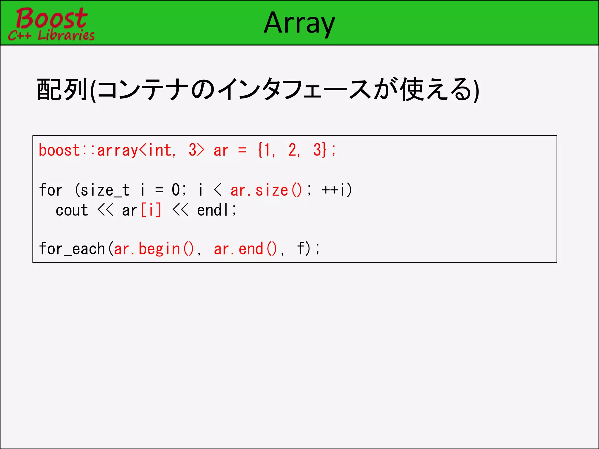 Array
配列(コンテナのインタフェースが使える)
boost::array<int, 3> ar = {1, 2, 3};
for (size_t i = 0; i < ar.size(); ++i)
cout << ar[i] << endl;
for_each(ar.begin(), ar.end(), f);
 