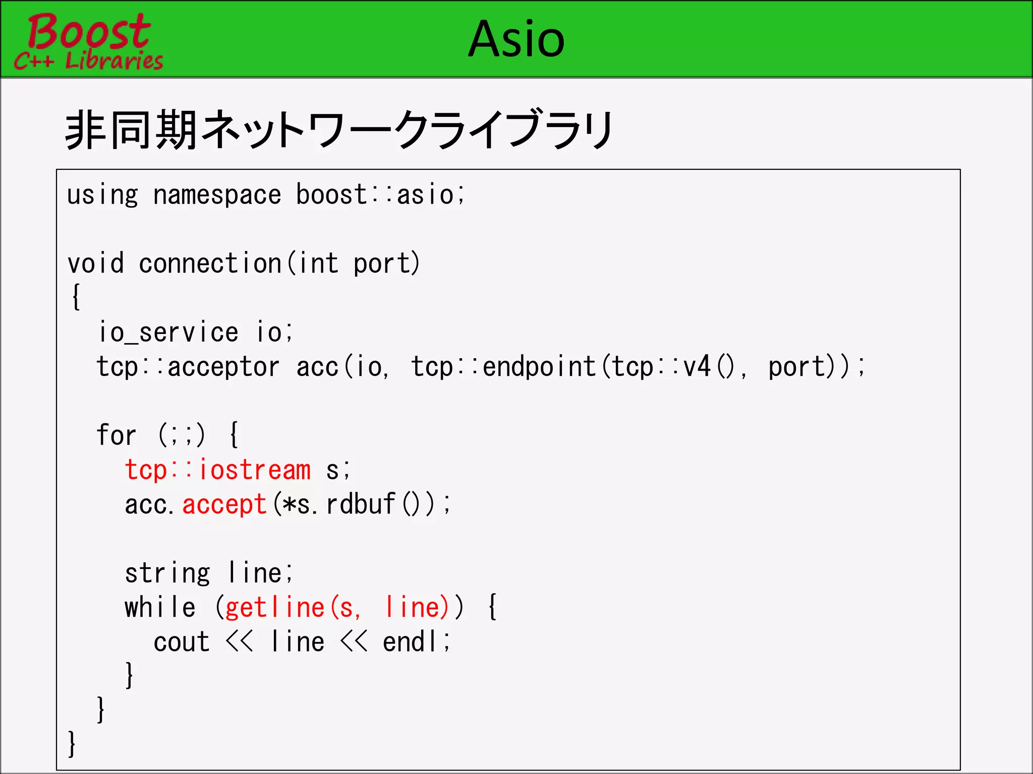 Asio
非同期ネットワークライブラリ
using namespace boost::asio;
void connection(int port)
{
io_service io;
tcp::acceptor acc(io, tcp::endpoint(tcp::v4(), port));
for (;;) {
tcp::iostream s;
acc.accept(*s.rdbuf());
string line;
while (getline(s, line)) {
cout << line << endl;
}
}
}
 