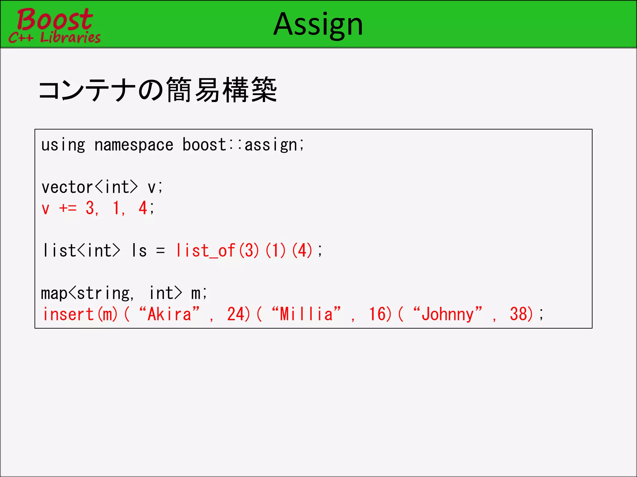 Assign
コンテナの簡易構築
using namespace boost::assign;
vector<int> v;
v += 3, 1, 4;
list<int> ls = list_of(3)(1)(4);
map<string, int> m;
insert(m)(“Akira”, 24)(“Millia”, 16)(“Johnny”, 38);
 