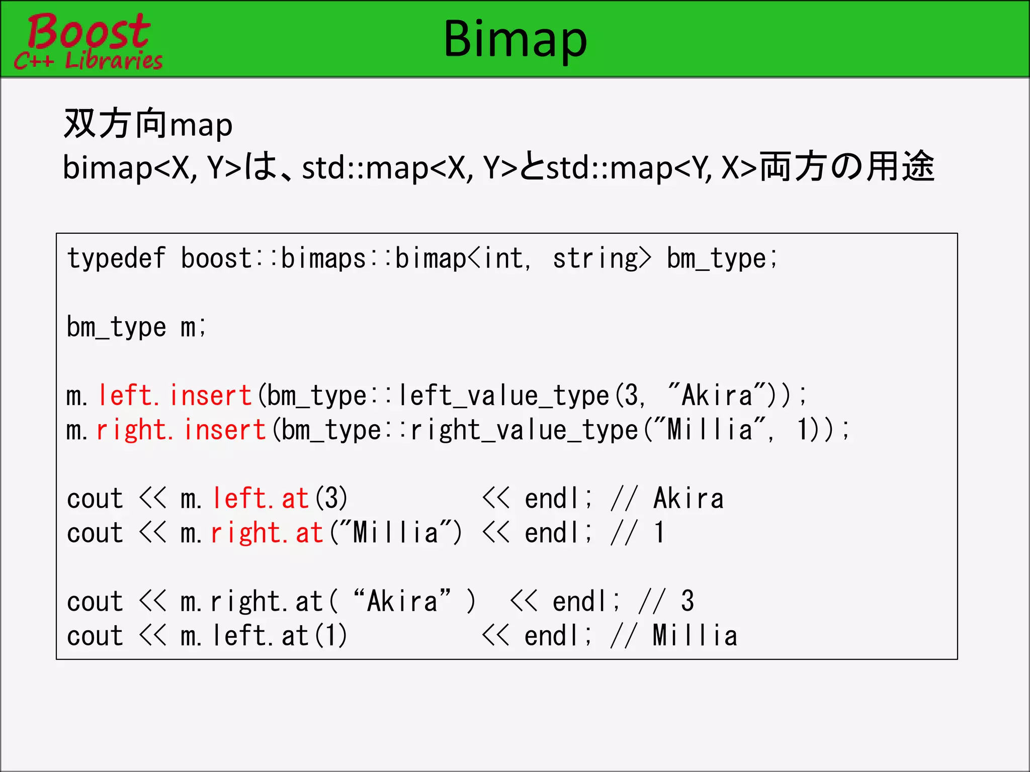 Bimap
双方向map
bimap<X, Y>は、std::map<X, Y>とstd::map<Y, X>両方の用途
typedef boost::bimaps::bimap<int, string> bm_type;
bm_type m;
m.left.insert(bm_type::left_value_type(3, "Akira"));
m.right.insert(bm_type::right_value_type("Millia", 1));
cout << m.left.at(3) << endl; // Akira
cout << m.right.at("Millia") << endl; // 1
cout << m.right.at(“Akira”) << endl; // 3
cout << m.left.at(1) << endl; // Millia
 