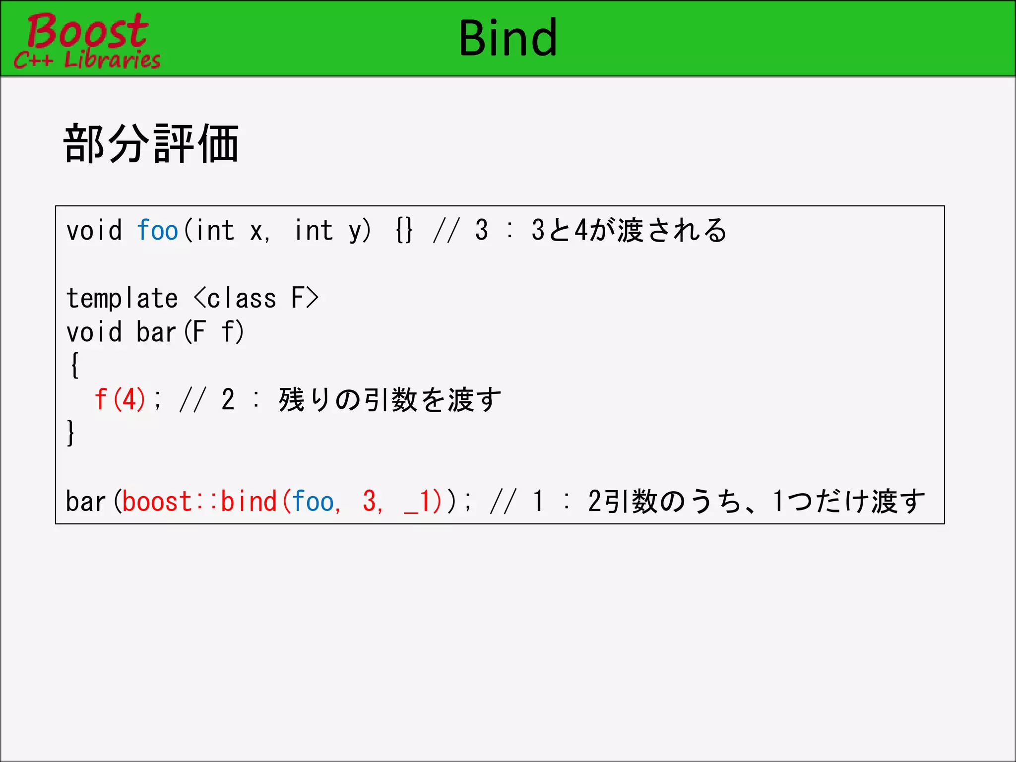 Bind
部分評価
void foo(int x, int y) {} // 3 : 3と4が渡される
template <class F>
void bar(F f)
{
f(4); // 2 : 残りの引数を渡す
}
bar(boost::bind(foo, 3, _1)); // 1 : 2引数のうち、1つだけ渡す
 