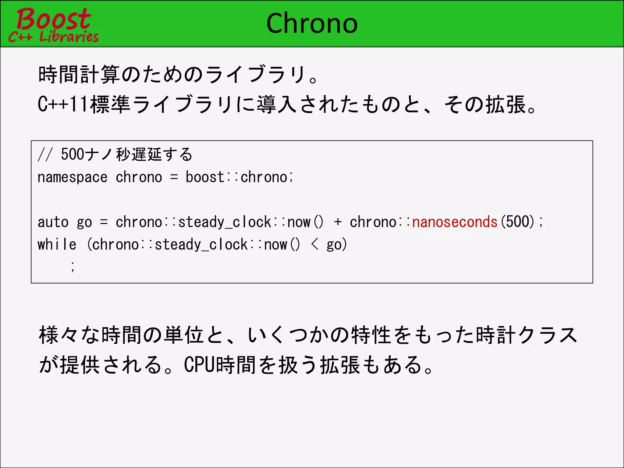 Chrono
// 500ナノ秒遅延する
namespace chrono = boost::chrono;
auto go = chrono::steady_clock::now() + chrono::nanoseconds(500);
while (chrono::steady_clock::now() < go)
;
時間計算のためのライブラリ。
C++11標準ライブラリに導入されたものと、その拡張。
様々な時間の単位と、いくつかの特性をもった時計クラス
が提供される。CPU時間を扱う拡張もある。
 