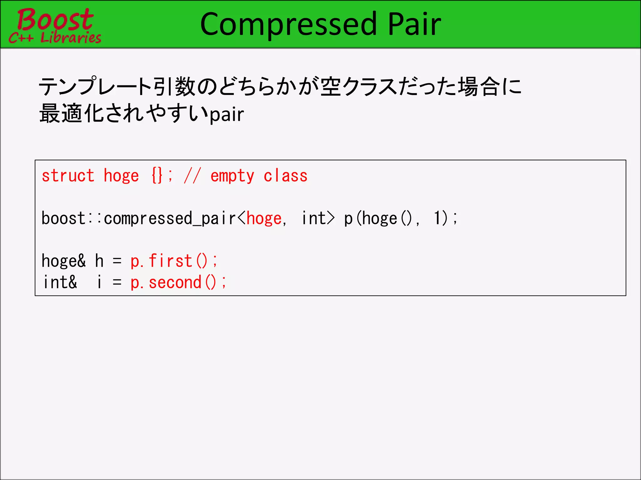 Compressed Pair
テンプレート引数のどちらかが空クラスだった場合に
最適化されやすいpair
struct hoge {}; // empty class
boost::compressed_pair<hoge, int> p(hoge(), 1);
hoge& h = p.first();
int& i = p.second();
 