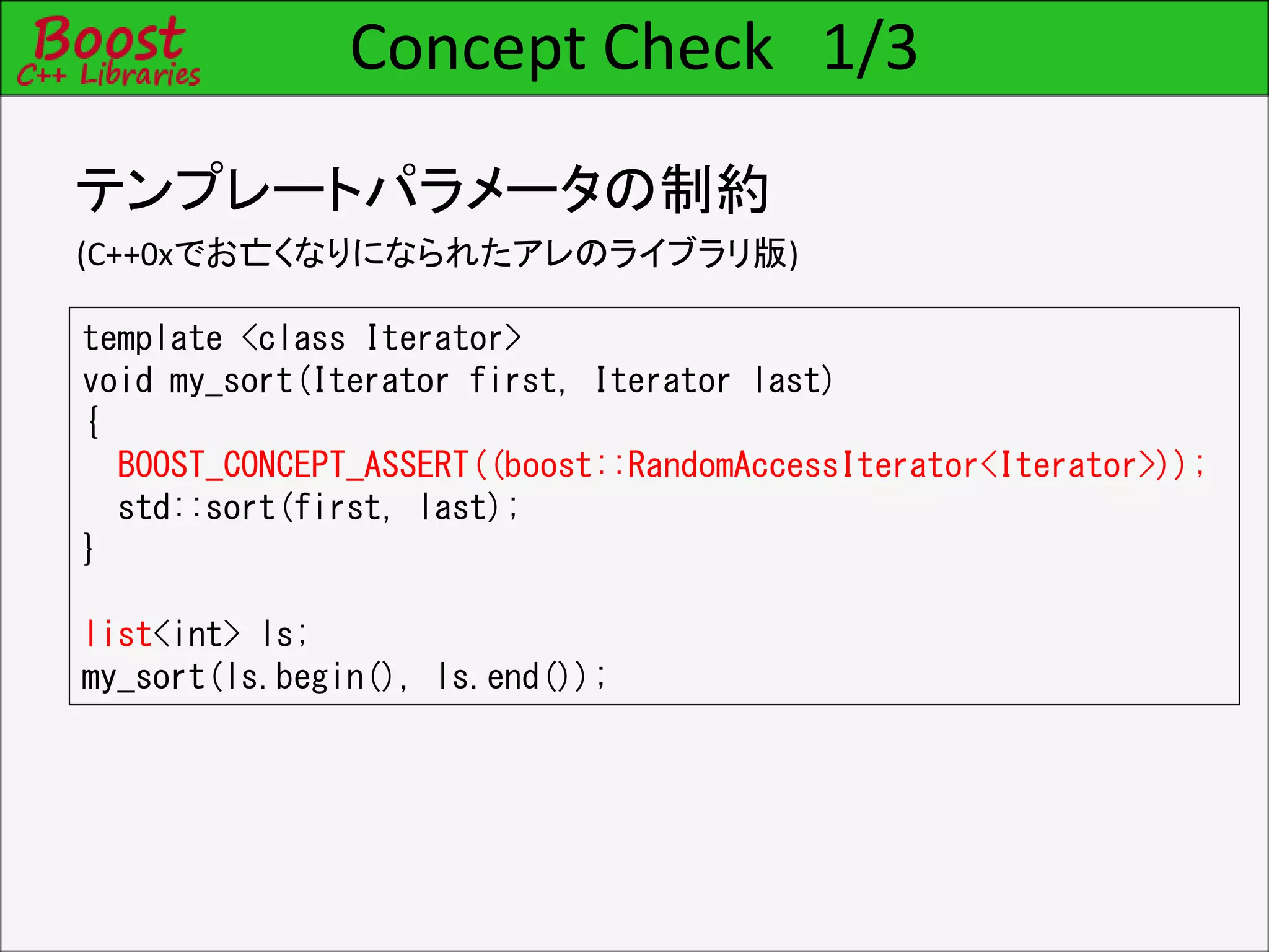 Concept Check 1/3
テンプレートパラメータの制約
(C++0xでお亡くなりになられたアレのライブラリ版)
template <class Iterator>
void my_sort(Iterator first, Iterator last)
{
BOOST_CONCEPT_ASSERT((boost::RandomAccessIterator<Iterator>));
std::sort(first, last);
}
list<int> ls;
my_sort(ls.begin(), ls.end());
 