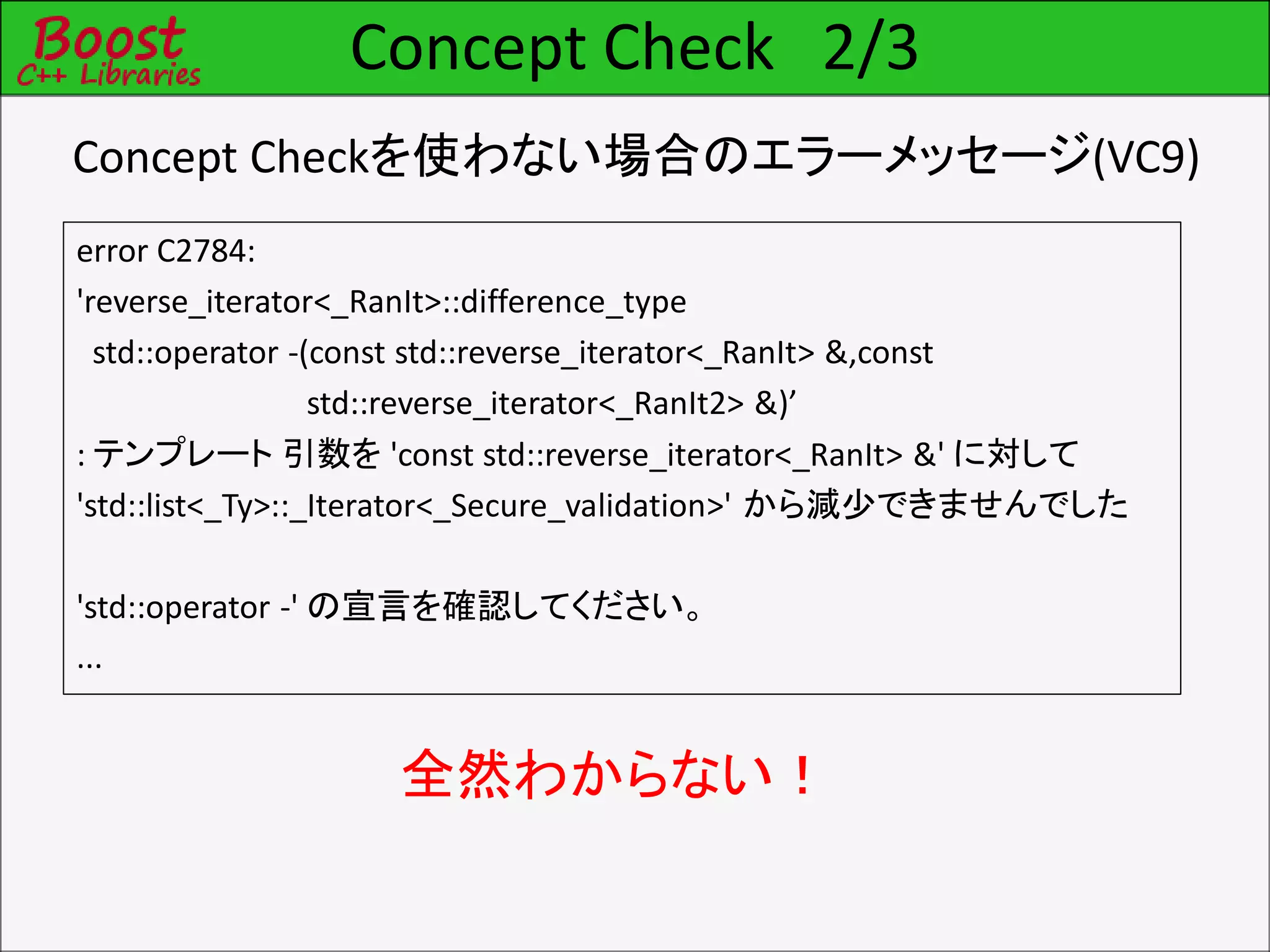 Concept Check 2/3
error C2784:
'reverse_iterator<_RanIt>::difference_type
std::operator -(const std::reverse_iterator<_RanIt> &,const
std::reverse_iterator<_RanIt2> &)’
: テンプレート 引数を 'const std::reverse_iterator<_RanIt> &' に対して
'std::list<_Ty>::_Iterator<_Secure_validation>' から減少できませんでした
'std::operator -' の宣言を確認してください。
...
全然わからない！
Concept Checkを使わない場合のエラーメッセージ(VC9)
 