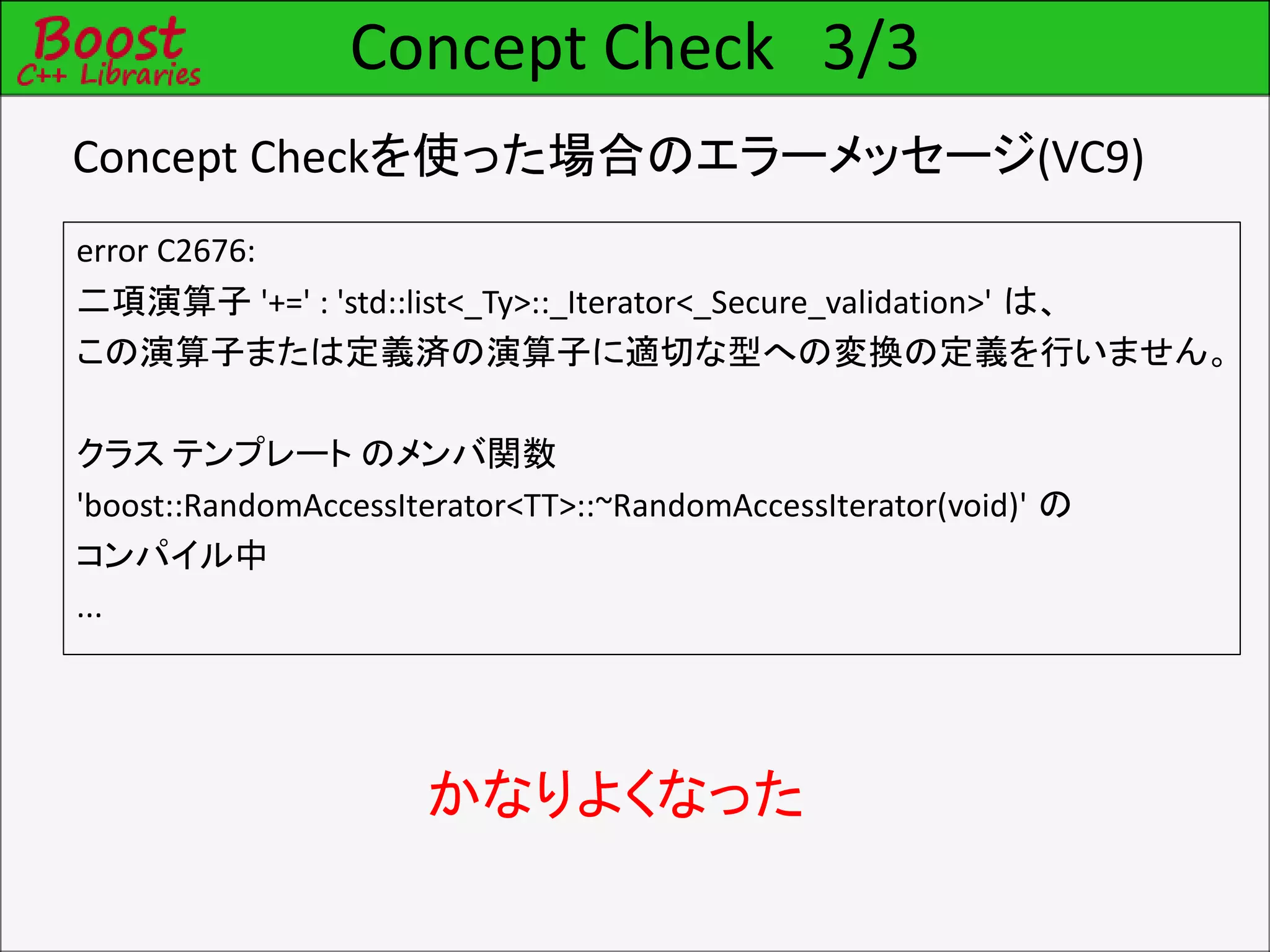 Concept Check 3/3
error C2676:
二項演算子 '+=' : 'std::list<_Ty>::_Iterator<_Secure_validation>' は、
この演算子または定義済の演算子に適切な型への変換の定義を行いません。
クラス テンプレート のメンバ関数
'boost::RandomAccessIterator<TT>::~RandomAccessIterator(void)' の
コンパイル中
...
かなりよくなった
Concept Checkを使った場合のエラーメッセージ(VC9)
 