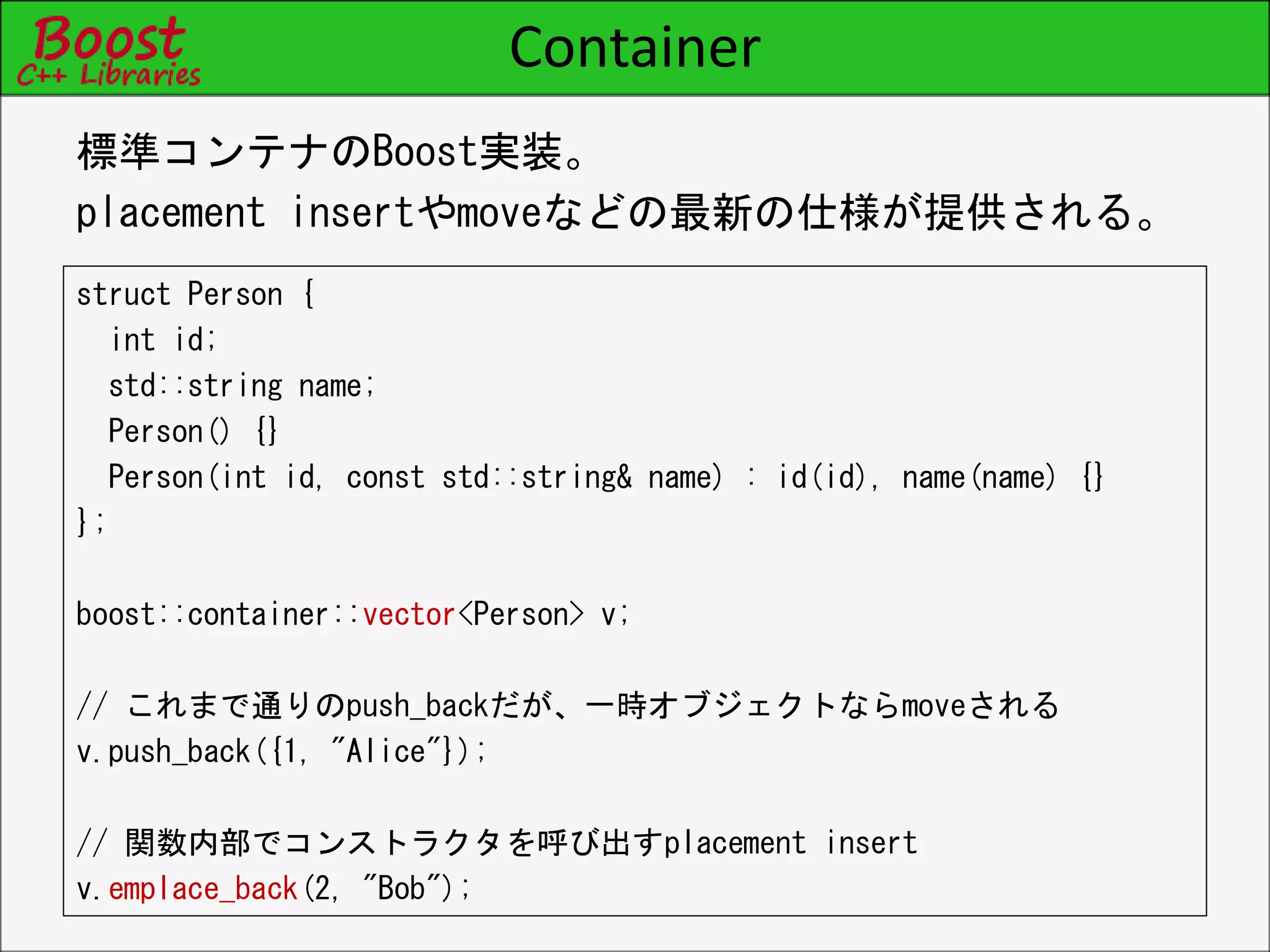Container
struct Person {
int id;
std::string name;
Person() {}
Person(int id, const std::string& name) : id(id), name(name) {}
};
boost::container::vector<Person> v;
// これまで通りのpush_backだが、一時オブジェクトならmoveされる
v.push_back({1, "Alice"});
// 関数内部でコンストラクタを呼び出すplacement insert
v.emplace_back(2, "Bob");
標準コンテナのBoost実装。
placement insertやmoveなどの最新の仕様が提供される。
 
