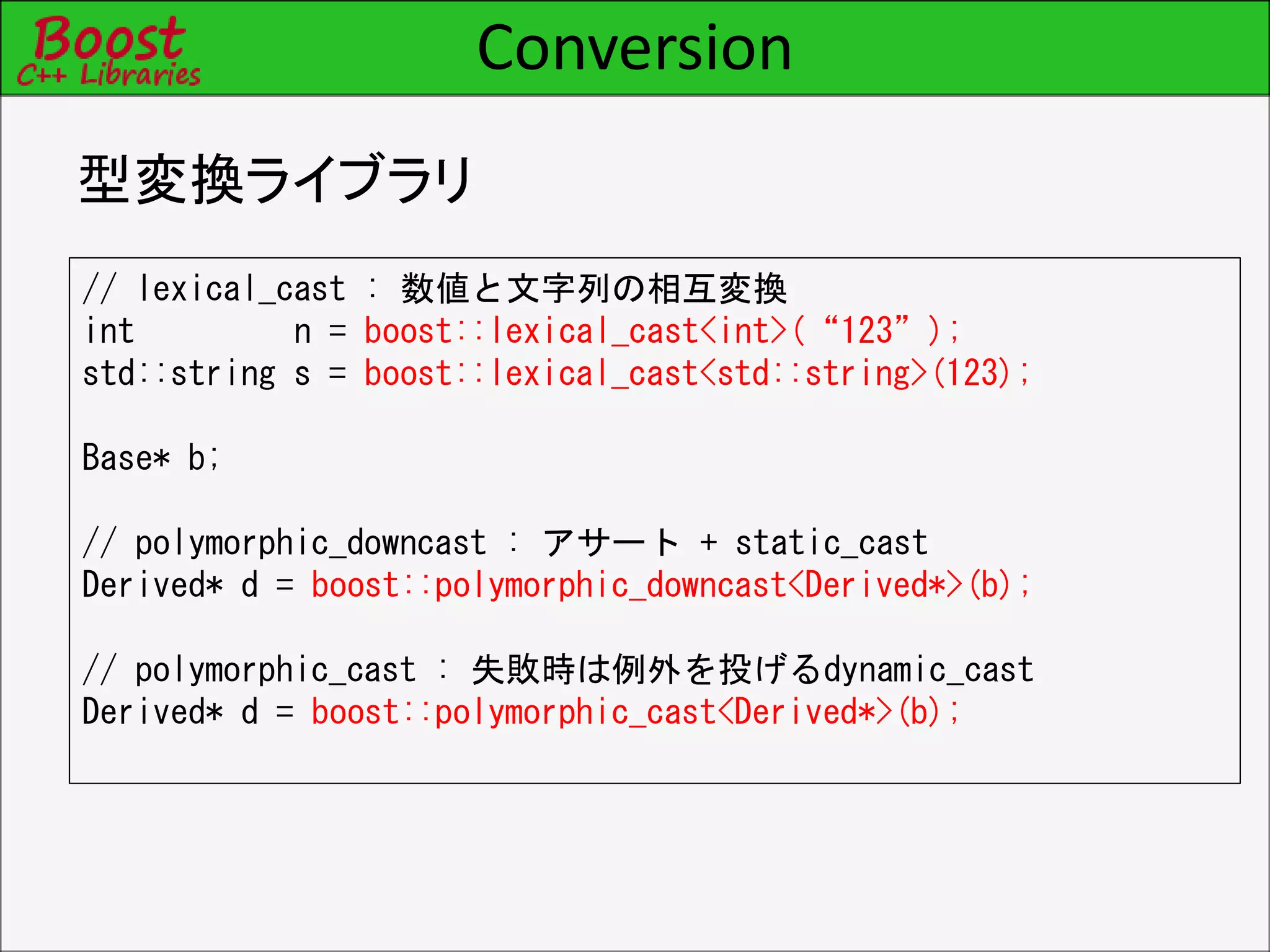 Conversion
型変換ライブラリ
// lexical_cast : 数値と文字列の相互変換
int n = boost::lexical_cast<int>(“123”);
std::string s = boost::lexical_cast<std::string>(123);
Base* b;
// polymorphic_downcast : アサート + static_cast
Derived* d = boost::polymorphic_downcast<Derived*>(b);
// polymorphic_cast : 失敗時は例外を投げるdynamic_cast
Derived* d = boost::polymorphic_cast<Derived*>(b);
 