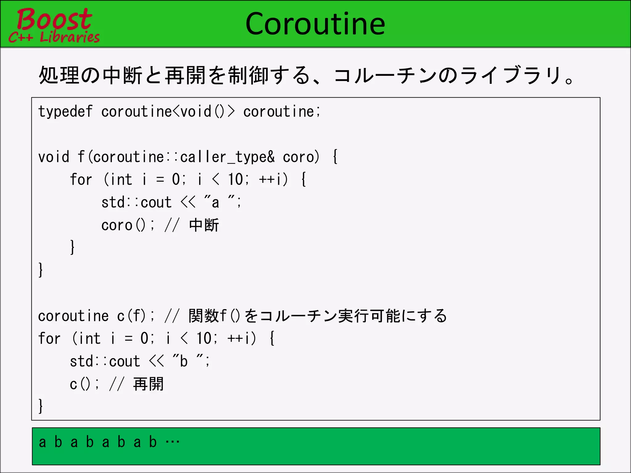 Coroutine
typedef coroutine<void()> coroutine;
void f(coroutine::caller_type& coro) {
for (int i = 0; i < 10; ++i) {
std::cout << "a ";
coro(); // 中断
}
}
coroutine c(f); // 関数f()をコルーチン実行可能にする
for (int i = 0; i < 10; ++i) {
std::cout << "b ";
c(); // 再開
}
処理の中断と再開を制御する、コルーチンのライブラリ。
a b a b a b a b …
 