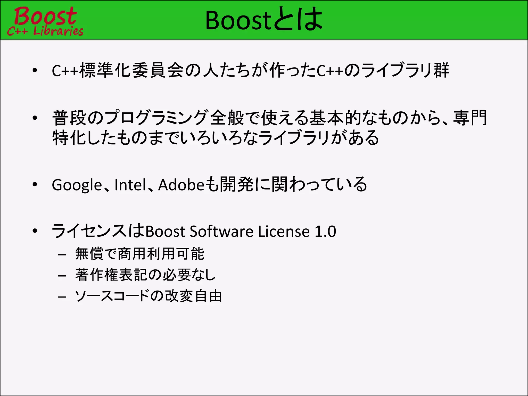 Boostとは
• C++標準化委員会の人たちが作ったC++のライブラリ群
• 普段のプログラミング全般で使える基本的なものから、専門
特化したものまでいろいろなライブラリがある
• Google、Intel、Adobeも開発に関わっている
• ライセンスはBoost Software License 1.0
– 無償で商用利用可能
– 著作権表記の必要なし
– ソースコードの改変自由
 