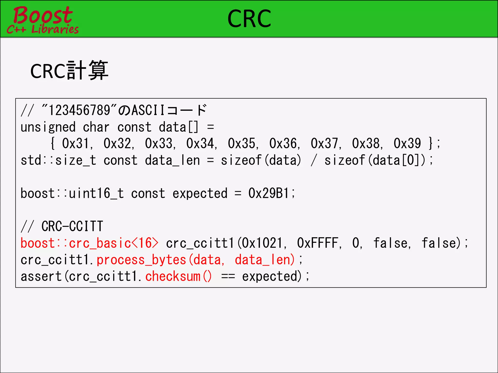 CRC
CRC計算
// "123456789"のASCIIコード
unsigned char const data[] =
{ 0x31, 0x32, 0x33, 0x34, 0x35, 0x36, 0x37, 0x38, 0x39 };
std::size_t const data_len = sizeof(data) / sizeof(data[0]);
boost::uint16_t const expected = 0x29B1;
// CRC-CCITT
boost::crc_basic<16> crc_ccitt1(0x1021, 0xFFFF, 0, false, false);
crc_ccitt1.process_bytes(data, data_len);
assert(crc_ccitt1.checksum() == expected);
 