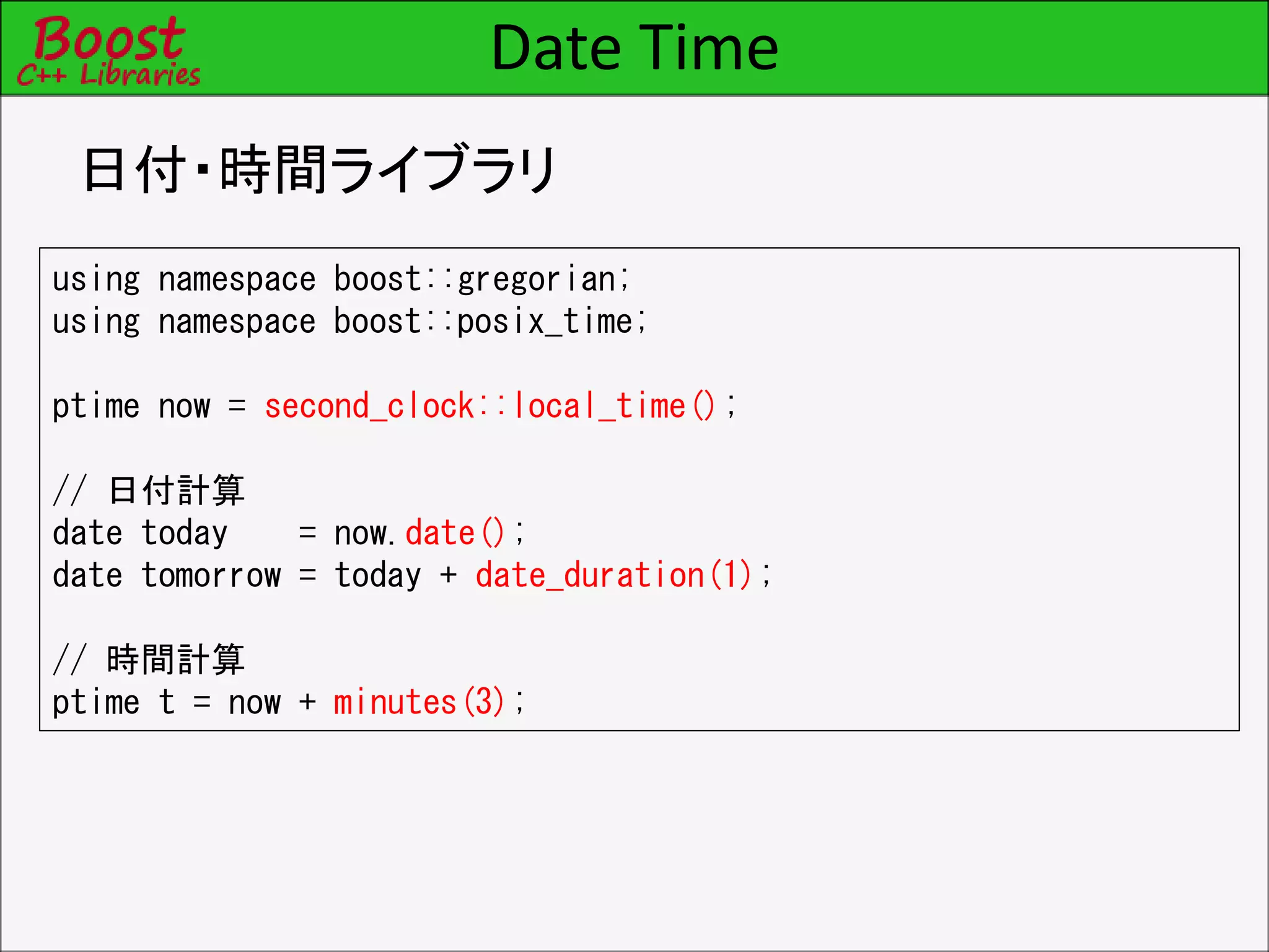 Date Time
日付・時間ライブラリ
using namespace boost::gregorian;
using namespace boost::posix_time;
ptime now = second_clock::local_time();
// 日付計算
date today = now.date();
date tomorrow = today + date_duration(1);
// 時間計算
ptime t = now + minutes(3);
 