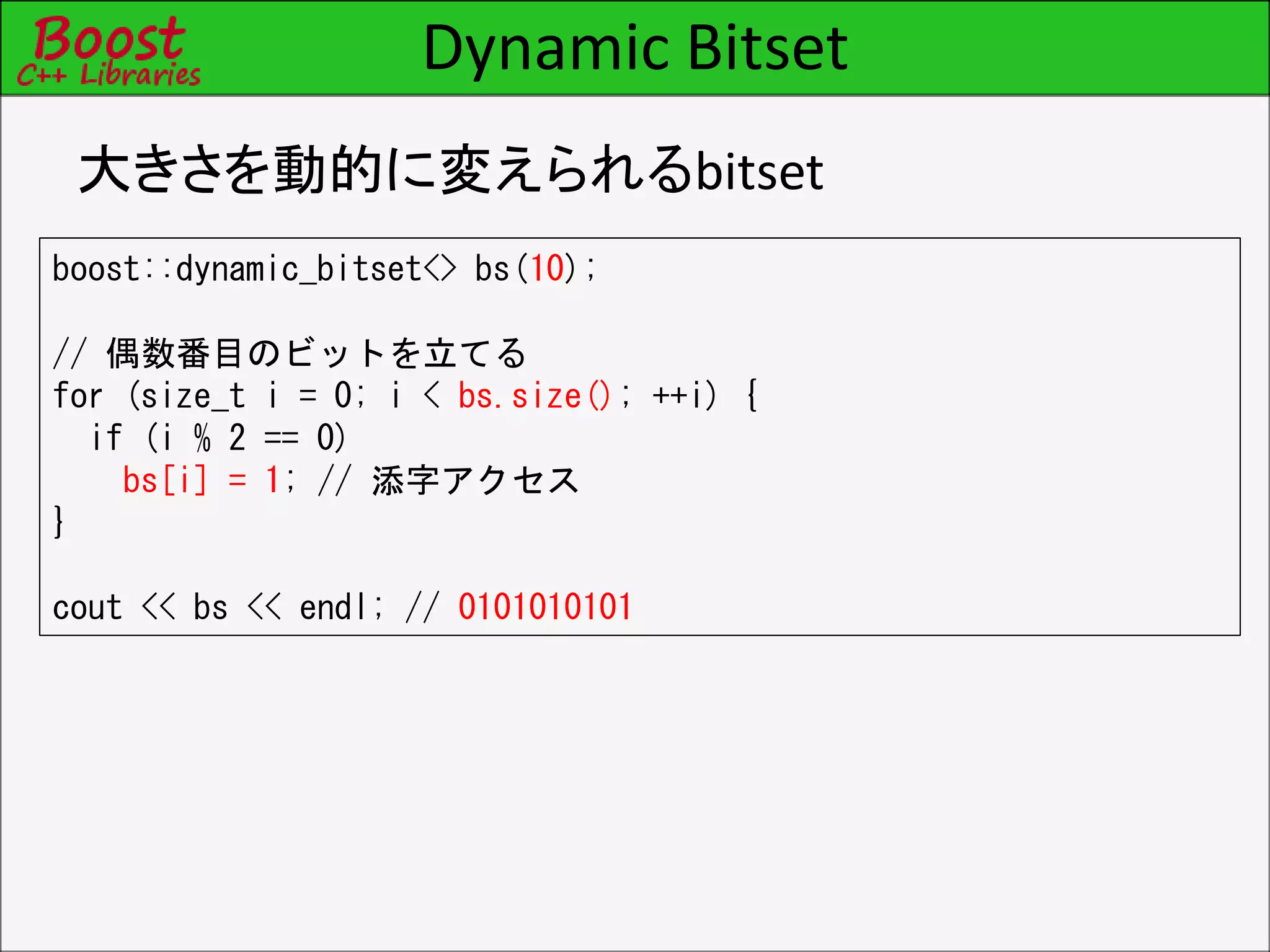 Dynamic Bitset
大きさを動的に変えられるbitset
boost::dynamic_bitset<> bs(10);
// 偶数番目のビットを立てる
for (size_t i = 0; i < bs.size(); ++i) {
if (i % 2 == 0)
bs[i] = 1; // 添字アクセス
}
cout << bs << endl; // 0101010101
 