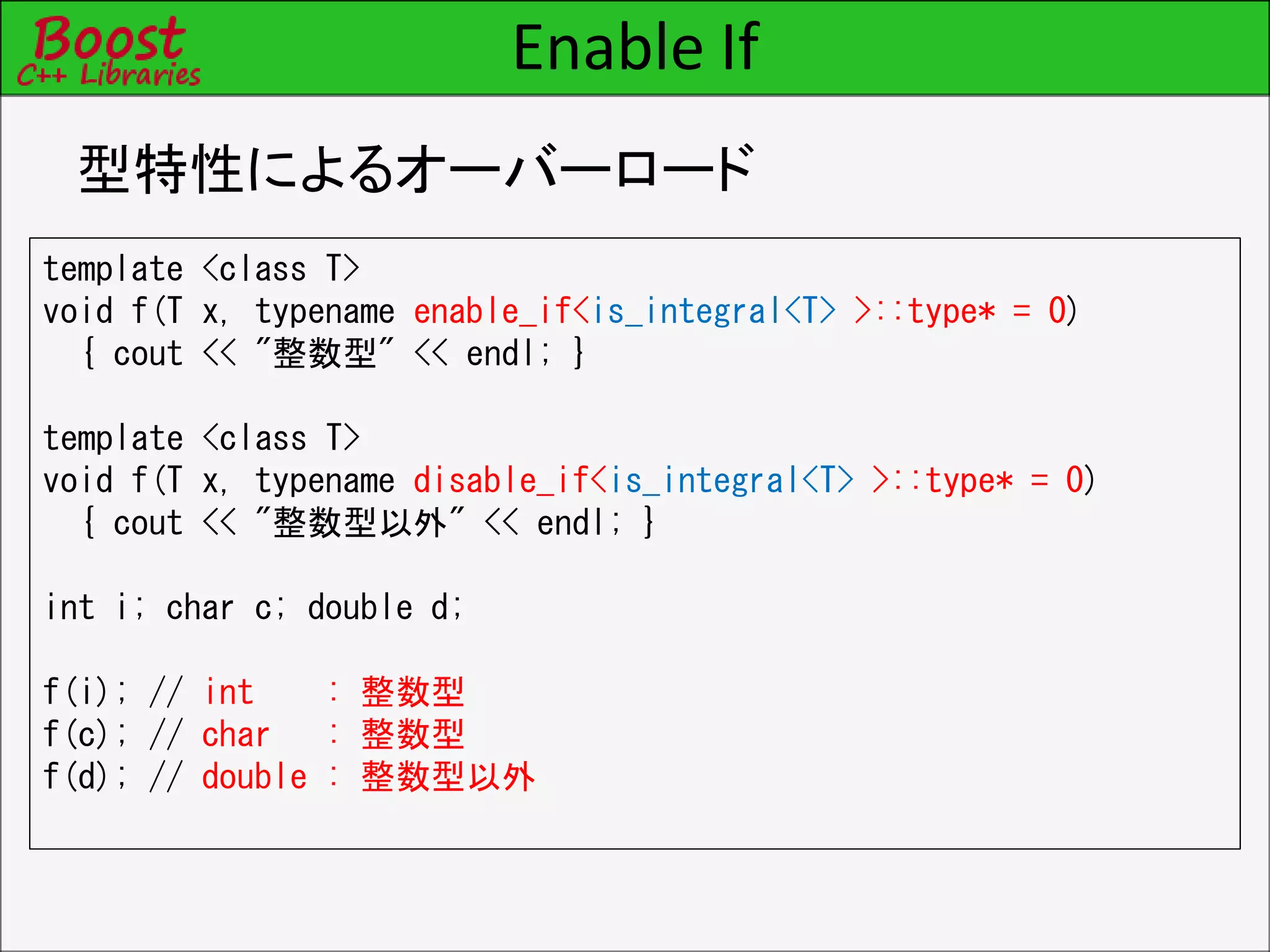 Enable If
型特性によるオーバーロード
template <class T>
void f(T x, typename enable_if<is_integral<T> >::type* = 0)
{ cout << "整数型" << endl; }
template <class T>
void f(T x, typename disable_if<is_integral<T> >::type* = 0)
{ cout << "整数型以外" << endl; }
int i; char c; double d;
f(i); // int : 整数型
f(c); // char : 整数型
f(d); // double : 整数型以外
 