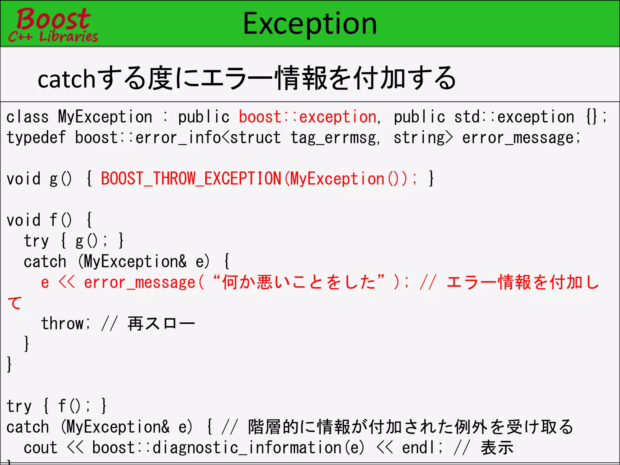 Exception
catchする度にエラー情報を付加する
class MyException : public boost::exception, public std::exception {};
typedef boost::error_info<struct tag_errmsg, string> error_message;
void g() { BOOST_THROW_EXCEPTION(MyException()); }
void f() {
try { g(); }
catch (MyException& e) {
e << error_message(“何か悪いことをした”); // エラー情報を付加し
て
throw; // 再スロー
}
}
try { f(); }
catch (MyException& e) { // 階層的に情報が付加された例外を受け取る
cout << boost::diagnostic_information(e) << endl; // 表示
 