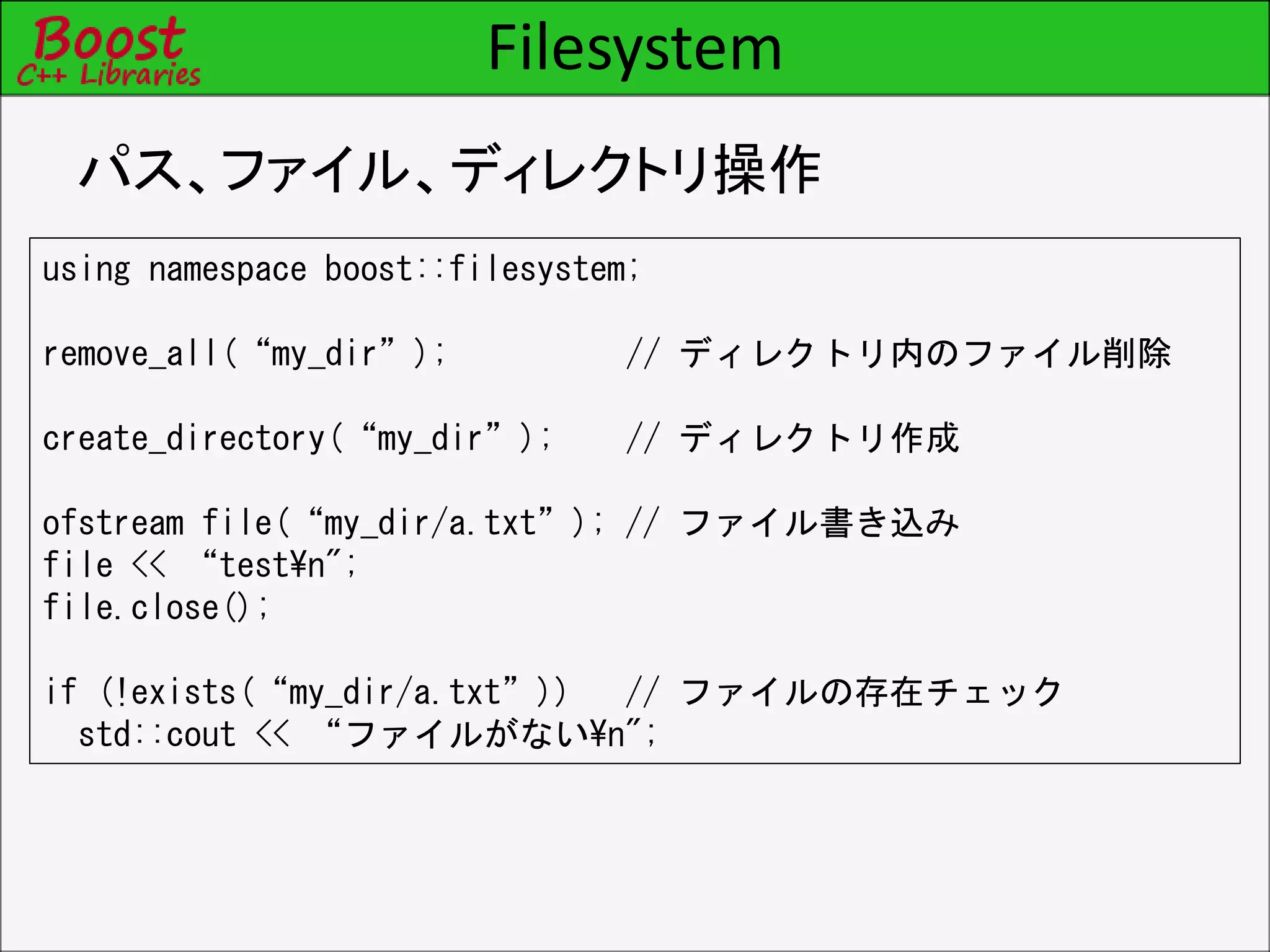 Filesystem
パス、ファイル、ディレクトリ操作
using namespace boost::filesystem;
remove_all(“my_dir”); // ディレクトリ内のファイル削除
create_directory(“my_dir”); // ディレクトリ作成
ofstream file(“my_dir/a.txt”); // ファイル書き込み
file << “test¥n";
file.close();
if (!exists(“my_dir/a.txt”)) // ファイルの存在チェック
std::cout << “ファイルがない¥n";
 