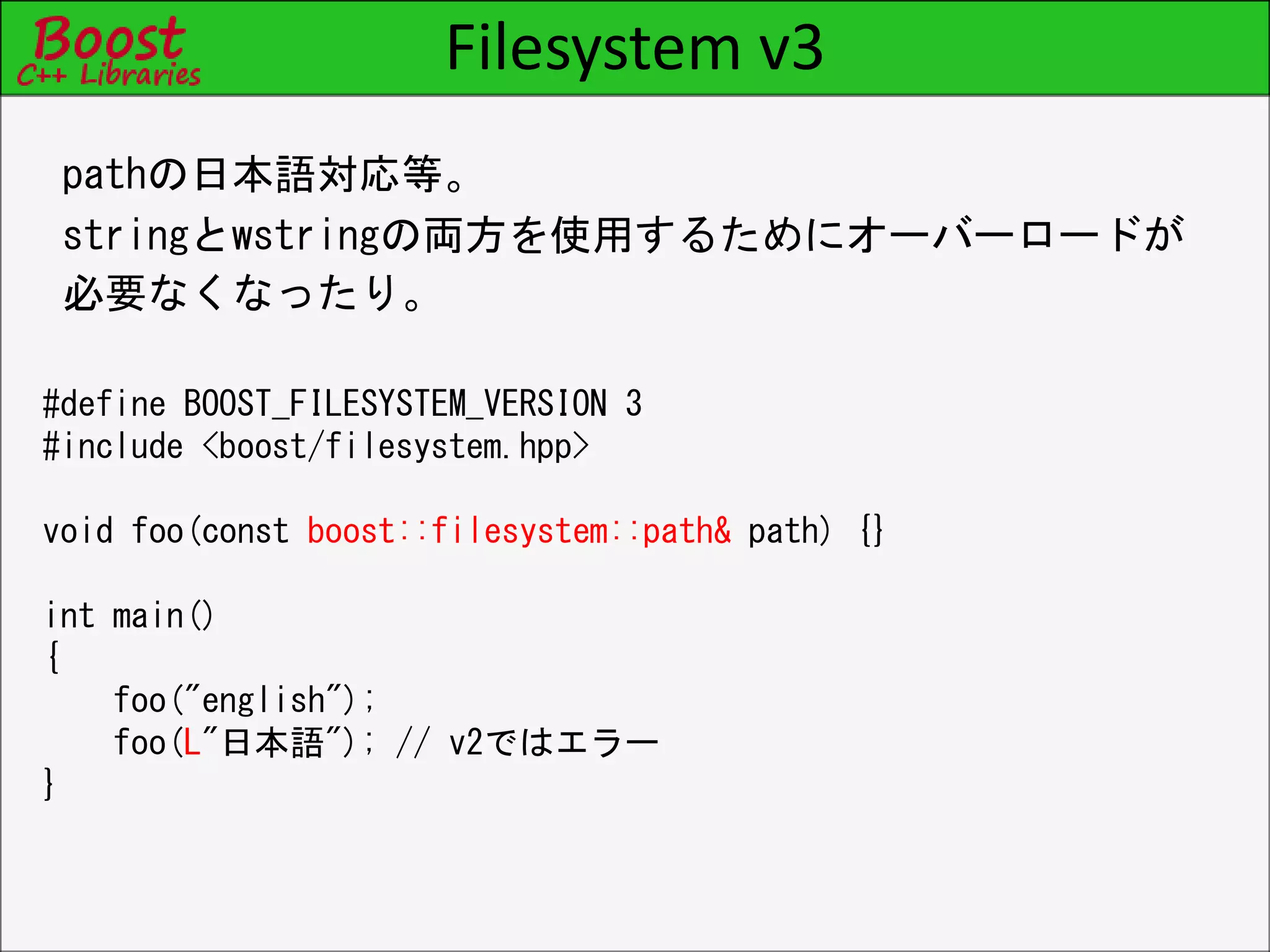 Filesystem v3
pathの日本語対応等。
stringとwstringの両方を使用するためにオーバーロードが
必要なくなったり。
#define BOOST_FILESYSTEM_VERSION 3
#include <boost/filesystem.hpp>
void foo(const boost::filesystem::path& path) {}
int main()
{
foo("english");
foo(L"日本語"); // v2ではエラー
}
 
