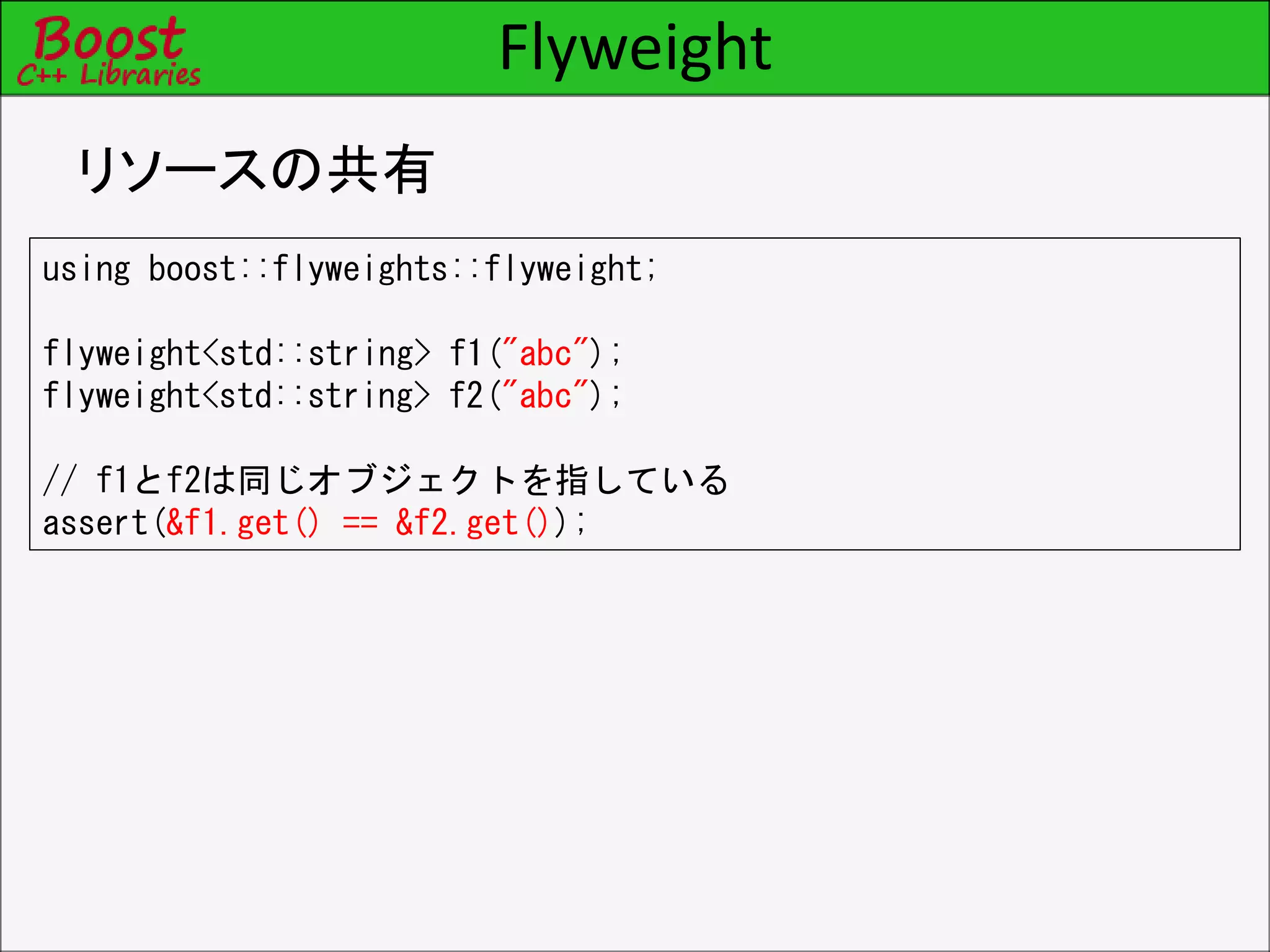 Flyweight
リソースの共有
using boost::flyweights::flyweight;
flyweight<std::string> f1("abc");
flyweight<std::string> f2("abc");
// f1とf2は同じオブジェクトを指している
assert(&f1.get() == &f2.get());
 