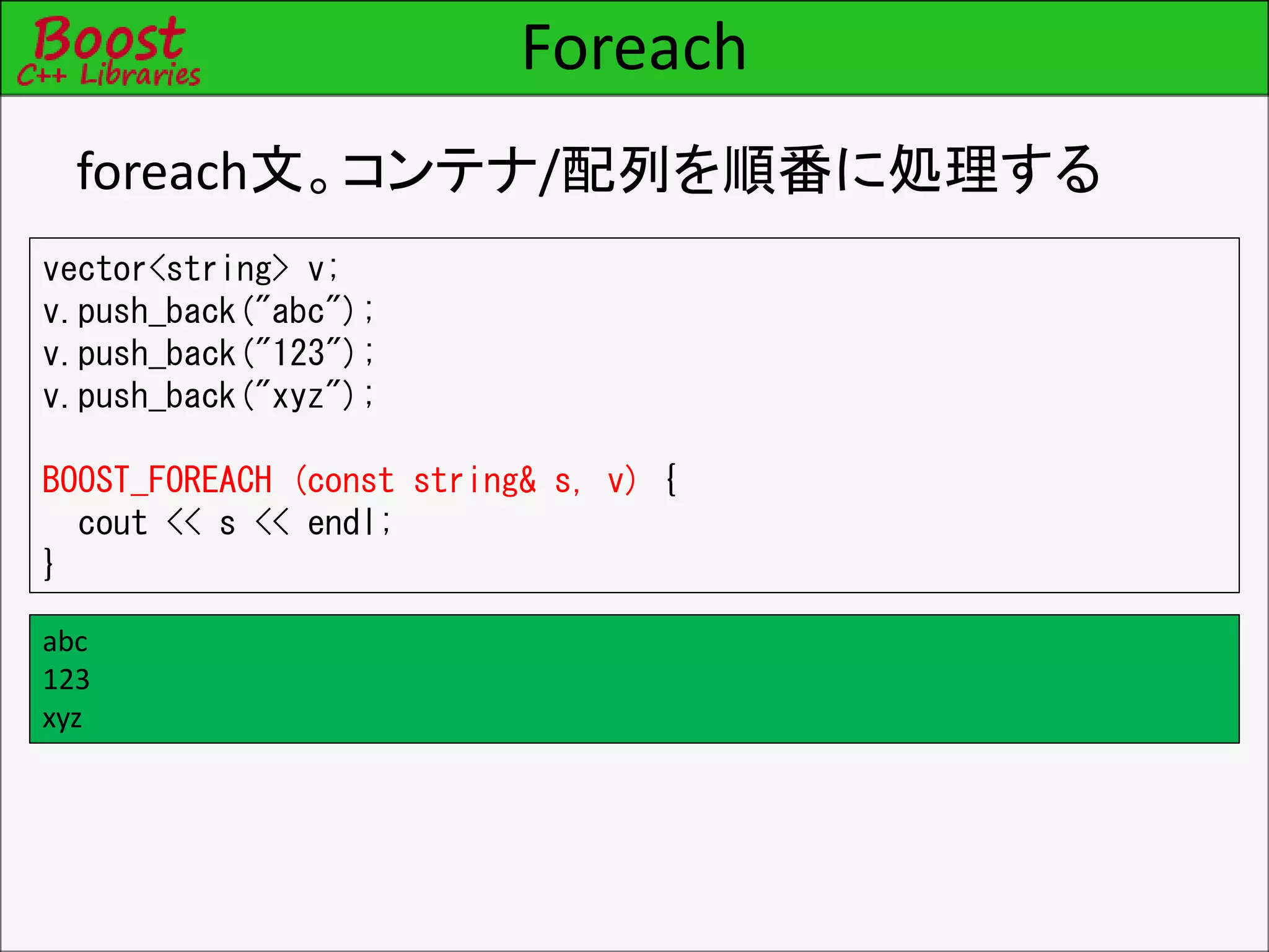 Foreach
foreach文。コンテナ/配列を順番に処理する
vector<string> v;
v.push_back("abc");
v.push_back("123");
v.push_back("xyz");
BOOST_FOREACH (const string& s, v) {
cout << s << endl;
}
abc
123
xyz
 