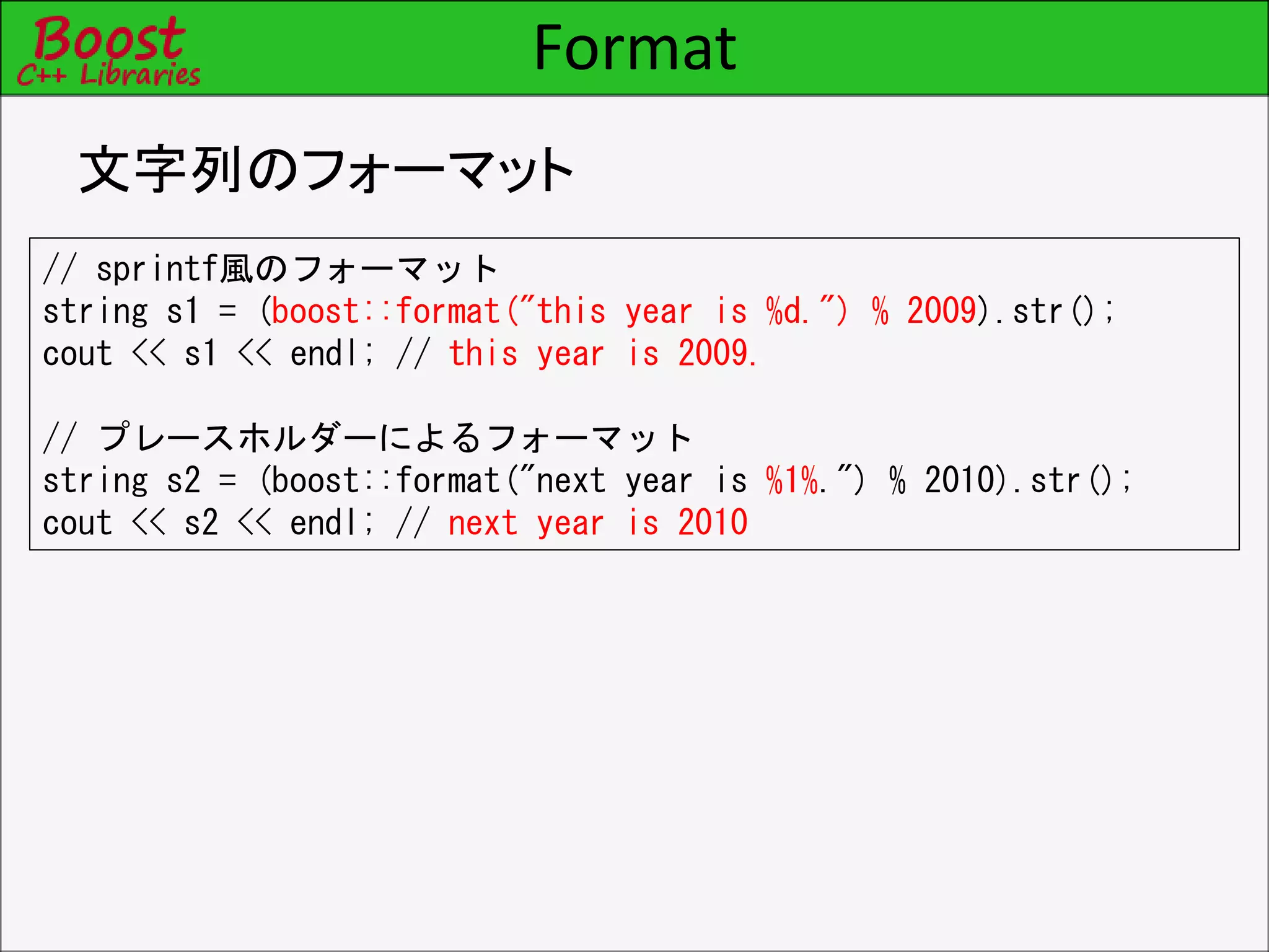Format
文字列のフォーマット
// sprintf風のフォーマット
string s1 = (boost::format("this year is %d.") % 2009).str();
cout << s1 << endl; // this year is 2009.
// プレースホルダーによるフォーマット
string s2 = (boost::format("next year is %1%.") % 2010).str();
cout << s2 << endl; // next year is 2010
 
