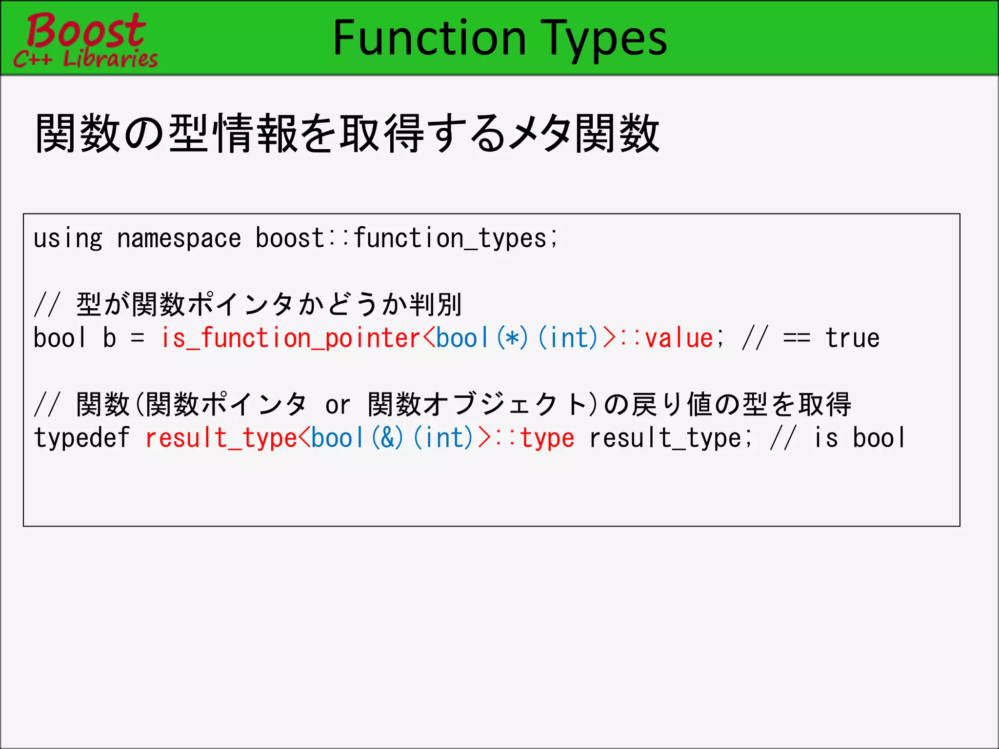 Function Types
関数の型情報を取得するメタ関数
using namespace boost::function_types;
// 型が関数ポインタかどうか判別
bool b = is_function_pointer<bool(*)(int)>::value; // == true
// 関数(関数ポインタ or 関数オブジェクト)の戻り値の型を取得
typedef result_type<bool(&)(int)>::type result_type; // is bool
 