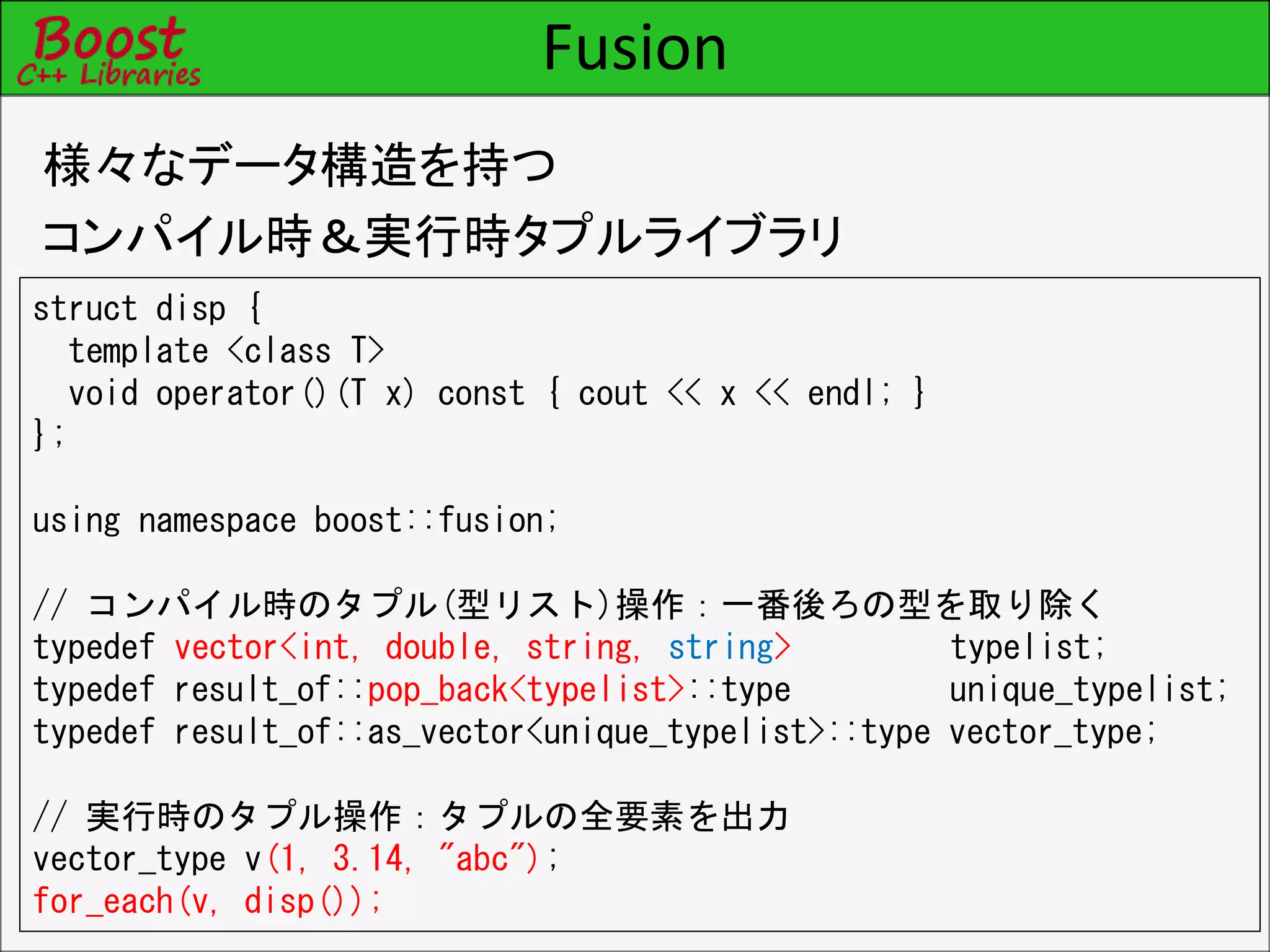Fusion
様々なデータ構造を持つ
コンパイル時＆実行時タプルライブラリ
struct disp {
template <class T>
void operator()(T x) const { cout << x << endl; }
};
using namespace boost::fusion;
// コンパイル時のタプル(型リスト)操作：一番後ろの型を取り除く
typedef vector<int, double, string, string> typelist;
typedef result_of::pop_back<typelist>::type unique_typelist;
typedef result_of::as_vector<unique_typelist>::type vector_type;
// 実行時のタプル操作：タプルの全要素を出力
vector_type v(1, 3.14, "abc");
for_each(v, disp());
 