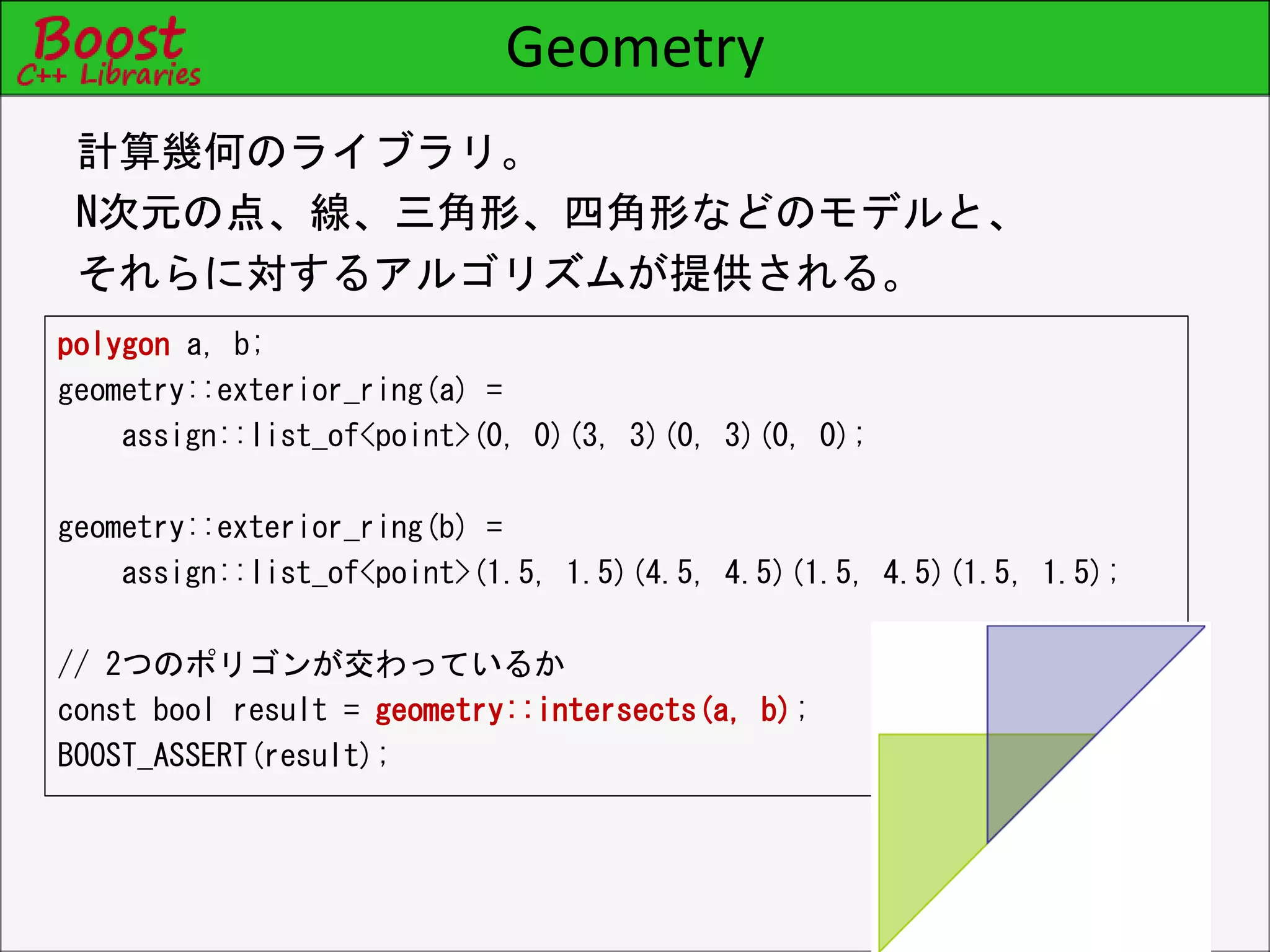 Geometry
polygon a, b;
geometry::exterior_ring(a) =
assign::list_of<point>(0, 0)(3, 3)(0, 3)(0, 0);
geometry::exterior_ring(b) =
assign::list_of<point>(1.5, 1.5)(4.5, 4.5)(1.5, 4.5)(1.5, 1.5);
// 2つのポリゴンが交わっているか
const bool result = geometry::intersects(a, b);
BOOST_ASSERT(result);
計算幾何のライブラリ。
N次元の点、線、三角形、四角形などのモデルと、
それらに対するアルゴリズムが提供される。
 