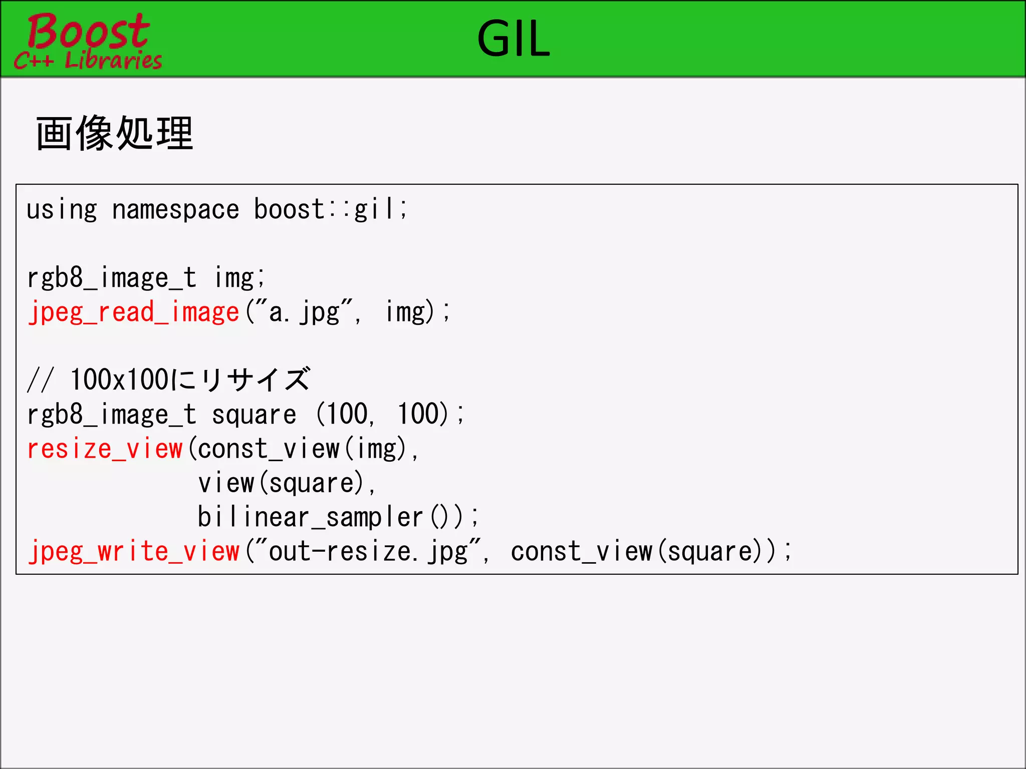 GIL
画像処理
using namespace boost::gil;
rgb8_image_t img;
jpeg_read_image("a.jpg", img);
// 100x100にリサイズ
rgb8_image_t square (100, 100);
resize_view(const_view(img),
view(square),
bilinear_sampler());
jpeg_write_view("out-resize.jpg", const_view(square));
 