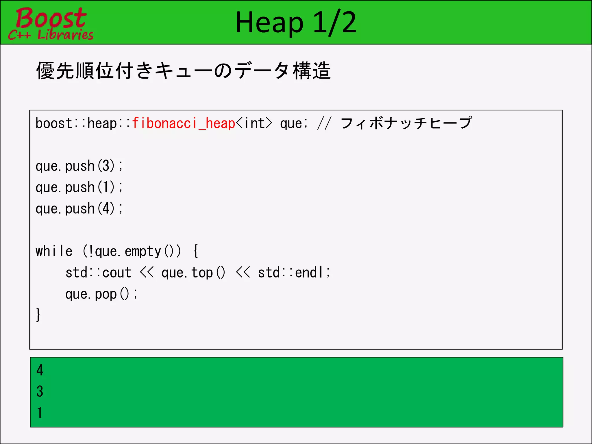 Heap 1/2
boost::heap::fibonacci_heap<int> que; // フィボナッチヒープ
que.push(3);
que.push(1);
que.push(4);
while (!que.empty()) {
std::cout << que.top() << std::endl;
que.pop();
}
優先順位付きキューのデータ構造
4
3
1
 