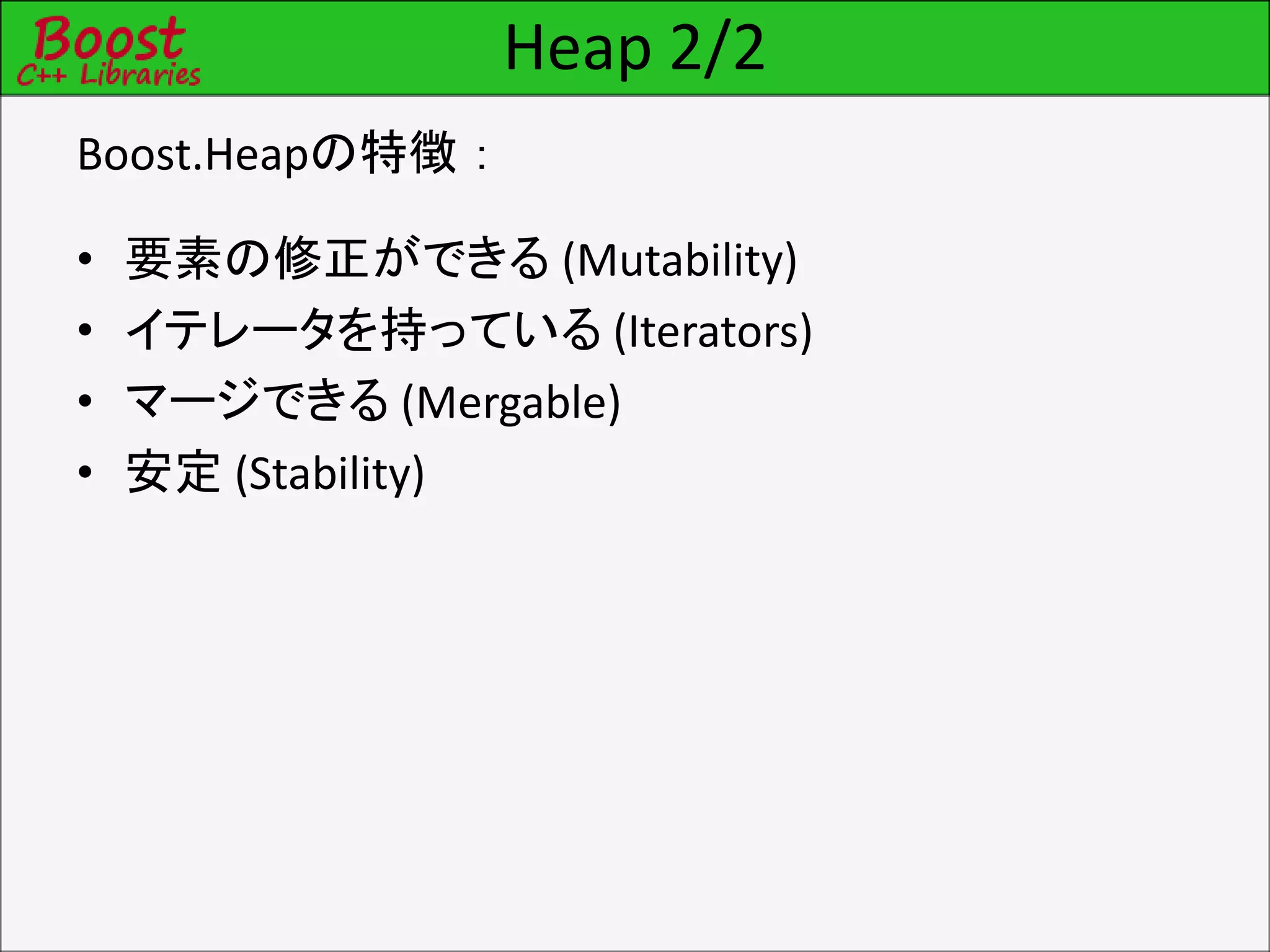 Heap 2/2
Boost.Heapの特徴：
• 要素の修正ができる (Mutability)
• イテレータを持っている (Iterators)
• マージできる (Mergable)
• 安定 (Stability)
 