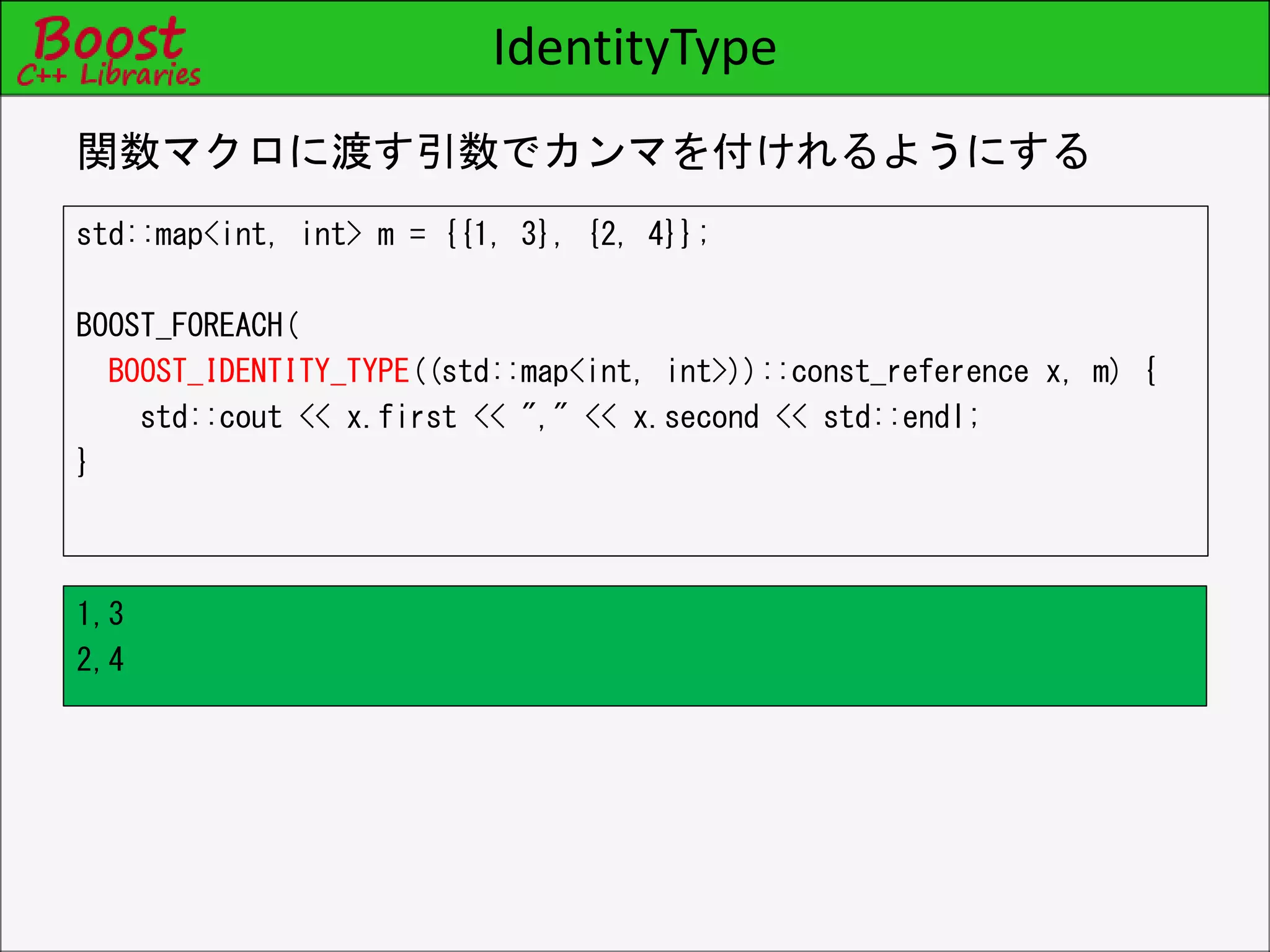IdentityType
std::map<int, int> m = {{1, 3}, {2, 4}};
BOOST_FOREACH(
BOOST_IDENTITY_TYPE((std::map<int, int>))::const_reference x, m) {
std::cout << x.first << "," << x.second << std::endl;
}
関数マクロに渡す引数でカンマを付けれるようにする
1,3
2,4
 