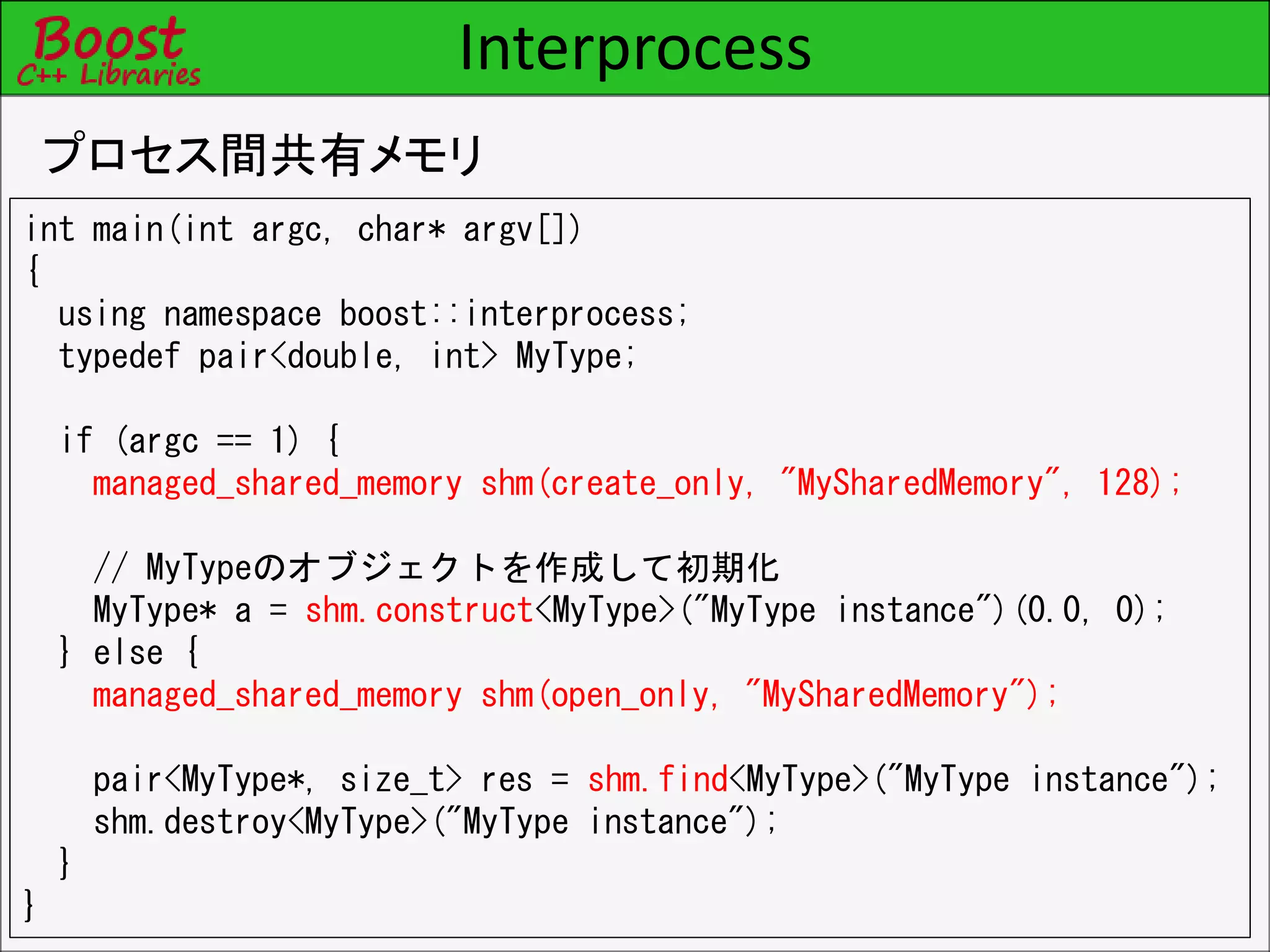 Interprocess
プロセス間共有メモリ
int main(int argc, char* argv[])
{
using namespace boost::interprocess;
typedef pair<double, int> MyType;
if (argc == 1) {
managed_shared_memory shm(create_only, "MySharedMemory", 128);
// MyTypeのオブジェクトを作成して初期化
MyType* a = shm.construct<MyType>("MyType instance")(0.0, 0);
} else {
managed_shared_memory shm(open_only, "MySharedMemory");
pair<MyType*, size_t> res = shm.find<MyType>("MyType instance");
shm.destroy<MyType>("MyType instance");
}
}
 