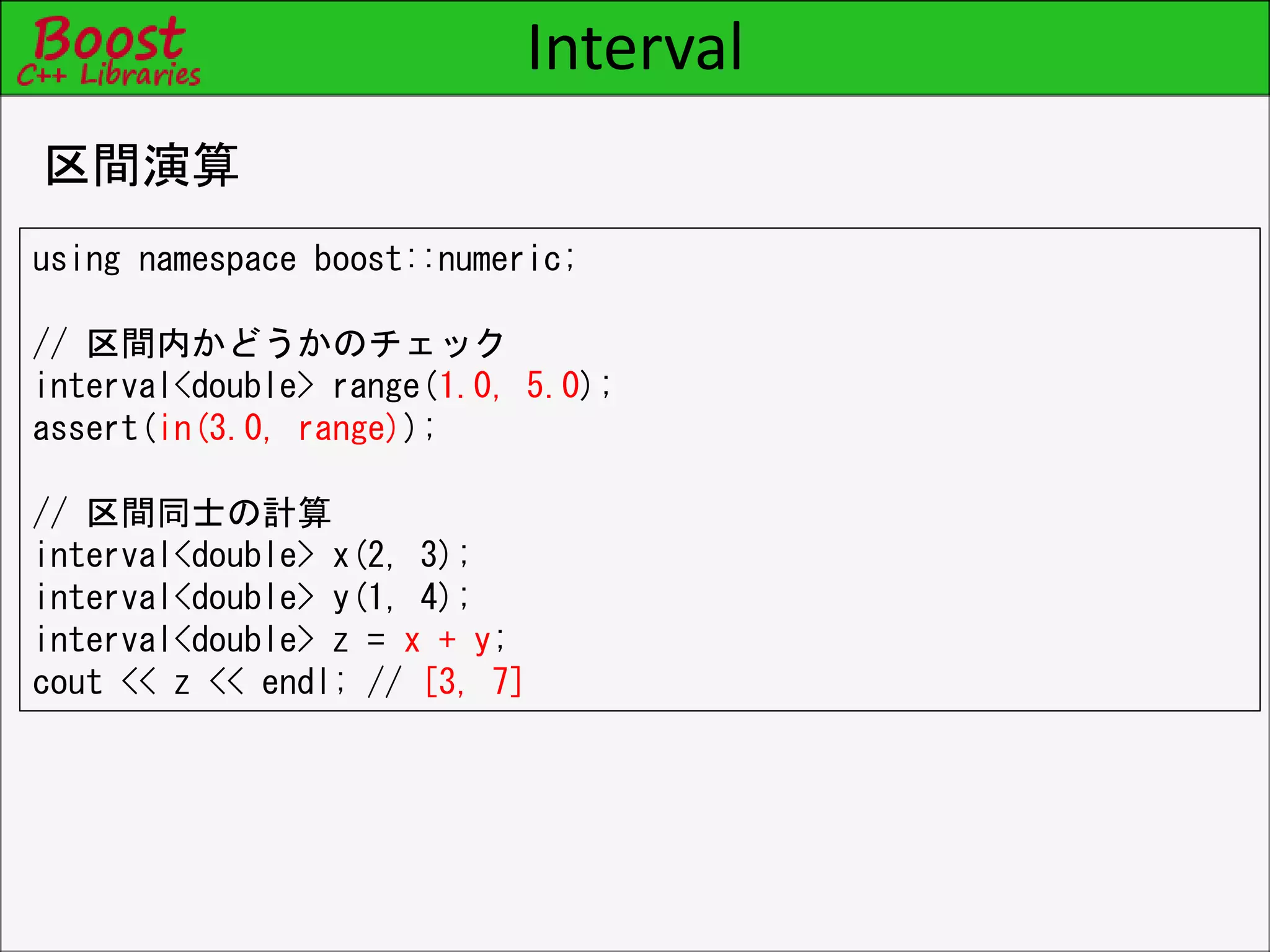 Interval
区間演算
using namespace boost::numeric;
// 区間内かどうかのチェック
interval<double> range(1.0, 5.0);
assert(in(3.0, range));
// 区間同士の計算
interval<double> x(2, 3);
interval<double> y(1, 4);
interval<double> z = x + y;
cout << z << endl; // [3, 7]
 