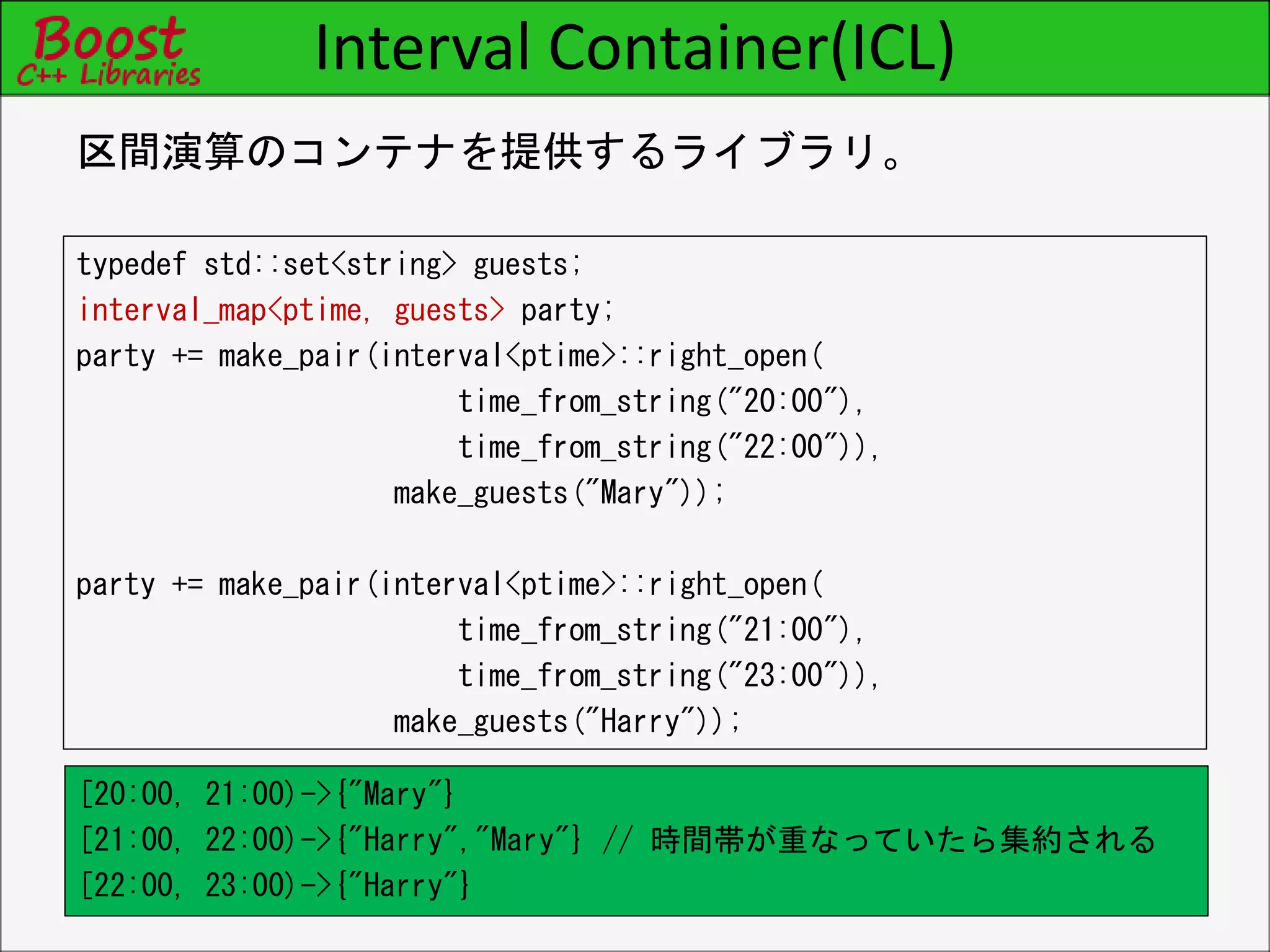 Interval Container(ICL)
typedef std::set<string> guests;
interval_map<ptime, guests> party;
party += make_pair(interval<ptime>::right_open(
time_from_string("20:00"),
time_from_string("22:00")),
make_guests("Mary"));
party += make_pair(interval<ptime>::right_open(
time_from_string("21:00"),
time_from_string("23:00")),
make_guests("Harry"));
区間演算のコンテナを提供するライブラリ。
[20:00, 21:00)->{"Mary"}
[21:00, 22:00)->{"Harry","Mary"} // 時間帯が重なっていたら集約される
[22:00, 23:00)->{"Harry"}
 