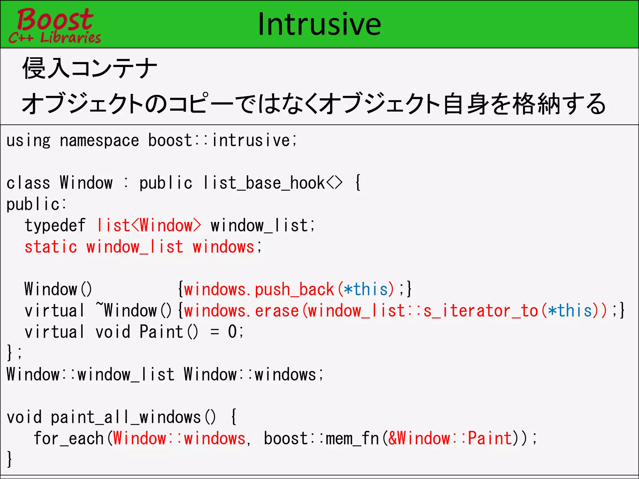 Intrusive
侵入コンテナ
オブジェクトのコピーではなくオブジェクト自身を格納する
using namespace boost::intrusive;
class Window : public list_base_hook<> {
public:
typedef list<Window> window_list;
static window_list windows;
Window() {windows.push_back(*this);}
virtual ~Window(){windows.erase(window_list::s_iterator_to(*this));}
virtual void Paint() = 0;
};
Window::window_list Window::windows;
void paint_all_windows() {
for_each(Window::windows, boost::mem_fn(&Window::Paint));
}
 